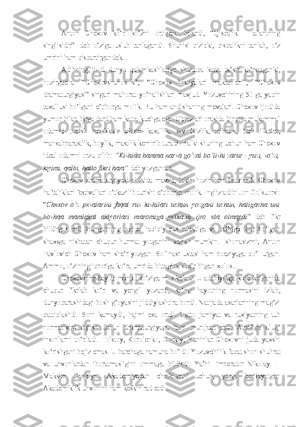 Anton   Chexov   ko‘p   so‘zni   ortiqcha   bilardi,   “Qisqalik   -   talantning
singlisidir”     deb   o‘ziga   uslub   tanlagandi.   Shunisi   qiziqki,   qisqalikni   tanlab,   o‘z
umrini ham qisqartirgandek...
Adibning   ijodi   dunyo   qalamkashlariga   shunaqa   katta   ta’sir   ko‘rsatganki,
hozirgacha     “Chexovshunoslik”,     “Chexov   hikoyalari   maktablari”,     “Chexov
dramaturgiyasi”  singari   mahorat  yo‘nalishlari  mavjud.  Yozuvchining  50 ga  yaqin
taxallusi  bo‘lgani  e’tiborga molik. Bu ham andishaning  mevalari. Chexov ijodida
yumor bilan birga dard ham katta kuchga ega. Obrazlari orasida bironta mukammal
odamni   topish   mushkul.   Ularni   kasallik,   savodsizlik,   telbalik,   turli   illatlar,
mansabparastlik, boylik, mastlik kemirib turadi. Balki shuning uchun ham Chexov
ideal odamni orzu qilib : “Kishida hamma narsa go‘zal bo‘lishi zarur - yuzi, so‘zi,
kiyimi, qalbi, hatto fikri ham”   deb yozgandir.
Chexov   dramaturgiyasi   alohida   mavzu,   lekin   hozir   ham   teatrlarda   Chexov
haftaliklari festivallari o‘tkazilib turishi e’tiborga molik. Ingliz adibi Jon Golsuorsi:
“ Chexov   o‘z   pesalarini   faqat   rus   kishilari   uchun   yozgani   uchun,   haligacha   uni
boshqa   mamlakat   aktyorlari   maromiga   yetkazib   ijro   eta   olmaydi ”   deb   fikr
bildirgan   edi.   Bu   gapning   tagida   haqiqiy   rus   tabiatiga   va   qalbiga   doir   bo‘lgan
shaxsga   nisbatan   chuqur   hurmat   yotganini   sezish   mumkin.   Ishonasizmi,   Anton
Pavlovich   Chexov   ham   she’r   yozgan.   Sof   nasr   ustasi   ham   poeziyaga   qo‘l   urgan.
Ammo, o‘zining iqroriga ko‘ra umrida bittagina she’r bitgan xolos...
Chexovning hayoti mantiq so‘ziga mos keladi. U adabiyotga kirib kelganida
chuqur   fikrlab   ko‘p   va   yengil   yozardi,   so‘ng   hayotning   normasini   izlab,
dunyoqarashidagi bosh g‘oyasini jiddiylashtira bordi. Natijada asarlarining mag‘zi
qattiqlashdi.   Soni   kamaydi,   hajmi   esa   ortdi.   Hatto   jamiyat   va   ruxiyatning   tub
normativini   topish   uchun   dramaturgiyaga   ham   murojaat   etdi.   Atrofiga   ulug‘
insonlarni   to‘pladi.   Tolstoy,   Korolenko,   Gorkiy,   Buninlar   Chexovni   juda   yaxshi
ko‘rishgani bejiz emas. U barchaga namuna bo‘ldi! Yozuvchilik faqat shon-shuhrat
va   unvonlardan   iboratmasligini   ommaga   bildirdi.   Ya’ni     imperator   Nikolay   II  
Maksim   Gorkiyni   Akademiyadan   chetlatgani   uchun,   yangi   berilayotgan
Akademiklik unvonini ham keskin rad etdi... 