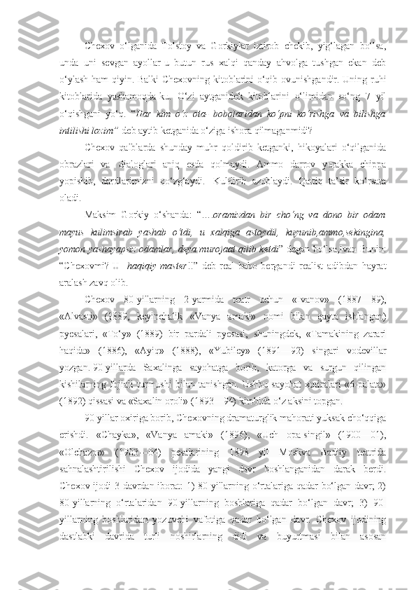 Chexov   o‘lganida   Tolstoy   va   Gorkiylar   iztirob   chekib,   yig‘lagan   bo‘lsa,
unda   uni   sevgan   ayollar-u   butun   rus   xalqi   qanday   ahvolga   tushgan   ekan   deb
o‘ylash ham qiyin. Balki Chexovning kitoblarini o‘qib ovunishgandir. Uning ruhi
kitoblarida   yashamoqda-ku.   O‘zi   aytganidek   kitoblarini   o‘limidan   so‘ng   7   yil
o‘qishgani   yo‘q.   “ Har   kim   o‘z   ota-   bobolaridan   ko‘pni   ko‘rishga   va   bilishga
intilishi lozim”   deb aytib ketganida o‘ziga ishora qilmaganmidi?
Chexov   qalblarda   shunday   muhr   qoldirib   ketganki,   hikoyalari   o‘qilganida
obrazlari   va     dialoglari   aniq   esda   qolmaydi.   Ammo   darrov   yurakka   chippa
yopishib,   dardlarimizni   qo‘zg‘aydi.     Kuldirib   azoblaydi.   Qattiq   ta’sir   ko‘rsata
oladi.
Maksim   Gorkiy   o‘shanda:   “…. oramizdan   bir   cho‘ng   va   dono   bir   odam
mayus   kulimsirab   yashab   o‘tdi,   u   xalqiga   astoydil,   kuyunib,ammo,sekingina,
yomon yashayapsiz odamlar, deya murojaat qilib ketdi ” degan bo‘lsa,Ivan Bunin:
“Chexovmi?   U   - haqiqiy   master !!”   deb   real   baho   bergandi   realist   adibdan   hayrat
aralash zavq olib.
Chexov   80-yillarning   2-yarmida   teatr   uchun   «Ivanov»   (1887—89),
«Alvasti»   (1889,   keyinchalik   «Vanya   amaki»   nomi   bilan   qayta   ishlangan)
pyesalari,   «To‘y»   (1889)   bir   pardali   pyesasi,   shuningdek,   «Tamakining   zarari
haqida»   (1886),   «Ayiq»   (1888),   «Yubiley»   (1891—92)   singari   vodevillar
yozgan.   90-yillarda   Saxalinga   sayohatga   borib,   katorga   va   surgun   qilingan
kishilarning   fojiali   turmushi   bilan   tanishgan.   Ushbu   sayohat   xotiralari   «6-palata»
(1892) qissasi va «Saxalin oroli» (1893—94) kitobida o‘z aksini topgan.  
90-yillar oxiriga borib, Chexovning dramaturglik mahorati yuksak cho‘qqiga
erishdi.   «Chayka»,   «Vanya   amaki»   (1896),   «Uch   opa-singil»   (1900—01),
«Olchazor»   (1903—04)   pesalarining   1898   yil   Moskva   Badiiy   teatrida
sahnalashtirilishi   Chexov   ijodida   yangi   davr   boshlanganidan   darak   berdi.
Chexov ijodi 3 davrdan iborat: 1) 80-yillarning o‘rtalariga qadar bo‘lgan davr; 2)
80-yillarning   o‘rtalaridan   90-yillarning   boshlariga   qadar   bo‘lgan   davr;   3)   90-
yillarning   boshlaridan   yozuvchi   vafotiga   qadar   bo‘lgan   davr.   Chexov   ijodining
dastlabki   davrida   turli   noshirlarning   didi   va   buyurtmasi   bilan   asosan 