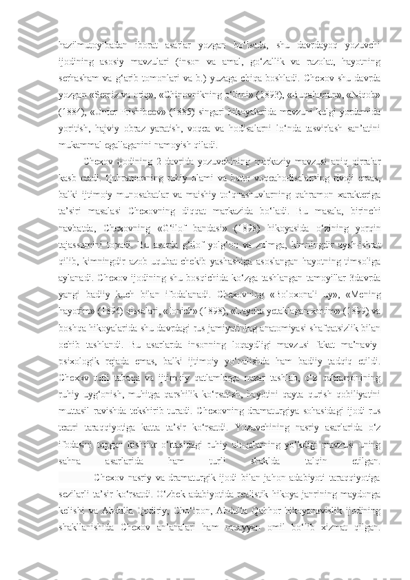 hazilmutoyibadan   iborat   asarlar   yozgan   bo‘lsada,   shu   davrdayoq   yozuvchi
ijodining   asosiy   mavzulari   (inson   va   amal,   go‘zallik   va   razolat,   hayotning
serhasham   va   g‘arib   tomonlari   va   b.)   yuzaga   chiqa   boshladi.   Chexov   shu   davrda
yozgan «Semiz va oriq», «Chinovnikning o‘limi» (1893), «Buqalamun», «Niqob»
(1884), «Unter   Prishibeev»  (1885)   singari   hikoyalarida  mavzuni   kulgi   yordamida
yoritish,   hajviy   obraz   yaratish,   voqea   va   hodisalarni   lo‘nda   tasvirlash   san’atini
mukammal egallaganini namoyish qiladi.  
Chexov   ijodining   2-davrida   yozuvchining   markaziy   mavzusi   aniq   qirralar
kasb   etadi.   Qahramonning   ruhiy   olami   va   hatto   voqeahodisalarning   rivoji   emas,
balki   ijtimoiy   munosabatlar   va   maishiy   to‘qnashuvlarning   qahramon   xarakteriga
ta’siri   masalasi   Chexovning   diqqat   markazida   bo‘ladi.   Bu   masala,   birinchi
navbatda,   Chexovning   «G‘ilof   bandasi»   (1898)   hikoyasida   o‘zining   yorqin
tajassumini   topadi.   Bu   asarda   g‘ilof   yolg‘on   va   zulmga,   kimningdir   aysh-ishrat
qilib,   kimningdir   azob-uqubat   chekib   yashashiga   asoslangan   hayotning   timsoliga
aylanadi.   Chexov   ijodining   shu   bosqichida   ko‘zga   tashlangan   tamoyillar   3davrda
yangi   badiiy   kuch   bilan   ifodalanadi.   Chexovning   «Boloxonali   uy»,   «Mening
hayotim» (1896) qissalari, «Ionich» (1898), «Laycha yetaklagan xonim» (1899) va
boshqa hikoyalarida shu davrdagi rus jamiyatining anatomiyasi shafqatsizlik bilan
ochib   tashlandi.   Bu   asarlarda   insonning   loqaydligi   mavzusi   fakat   ma’naviy-
psixologik   rejada   emas,   balki   ijtimoiy   yo‘nalishda   ham   badiiy   tadqiq   etildi.
Chexov   turli   tabaqa   va   ijtimoiy   qatlamlarga   nazar   tashlab,   o‘z   qahramonining
ruhiy   uyg‘onish,   muhitga   qarshilik   ko‘rsatish,   hayotini   qayta   qurish   qobiliyatini
muttasil   ravishda   tekshirib   turadi.   Chexovning   dramaturgiya   sohasidagi   ijodi   rus
teatri   taraqqiyotiga   katta   ta’sir   ko‘rsatdi.   Yozuvchining   nasriy   asarlarida   o‘z
ifodasini   topgan   kishilar   o‘rtasidagi   ruhiy   aloqalarning   yo‘kdigi   mavzusi   uning
sahna   asarlarida   ham   turli   shaklda   talqin   etilgan.
                  Chexov   nasriy   va   dramaturgik   ijodi   bilan   jahon   adabiyoti   taraqqiyotiga
sezilarli   ta’sir   ko‘rsatdi.   O‘zbek   adabiyotida   realistik   hikoya   janrining   maydonga
kelishi   va   Abdulla   Qodiriy,   Cho‘lpon,   Abdulla   Qahhor   hikoyanavislik   ijodining
shakllanishida   Chexov   an’analari   ham   muayyan   omil   bo‘lib   xizmat   qilgan. 
