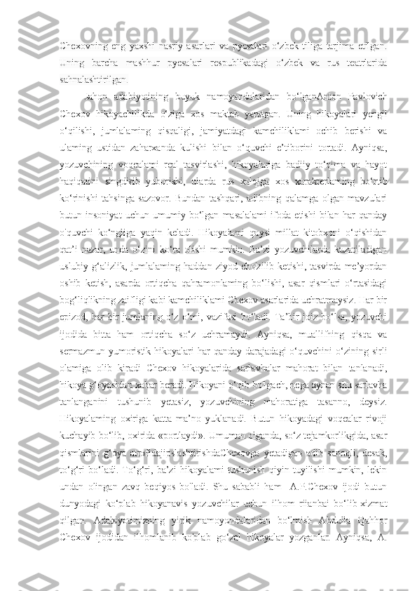 Chexovning   eng   yaxshi   nasriy   asarlari   va   pyesalari   o‘zbek   tiliga   tarjima   etilgan.
Uning   barcha   mashhur   pyesalari   respublikadagi   o‘zbek   va   rus   teatrlarida
sahnalashtirilgan .
Jahon   adabiyotining   buyuk   namoyandalaridan   bo‘lganAnton   Pavlovich
Chexov   hikoyachilikda   o‘ziga   xos   maktab   yaratgan.   Uning   hikoyalari   yengil
o‘qilishi,   jumlalaming   qisqaligi,   jamiyatdagi   kamchiliklami   ochib   berishi   va
ulaming   ustidan   zaharxanda   kulishi   bilan   o‘quvchi   e’tiborini   tortadi.   Ayniqsa,
yozuvchining   voqealami   real   tasvirlashi,   hikoyalariga   badiiy   to‘qima   va   hayot
haqiqatini   singdirib   yuborishi,   ularda   rus   xalqiga   xos   xarakterlaming   bo‘rtib
ko‘rinishi   tahsinga   sazovor.   Bundan   tashqari,   adibning   qalamga   olgan   mavzulari
butun   insoniyat   uchun   umumiy   bo‘lgan   masalalami   ifoda   etishi   bilan   har   qanday
o'quvchi   ko‘ngliga   yaqin   keladi.   Hikoyalami   qaysi   millat   kitobxoni   o‘qishidan
qat’i   nazar,   unda   o‘zini   ko‘ra   olishi   mumkin.   Ba’zi   yozuvchilarda   kuzatiladigan
uslubiy   g‘alizlik,   jumlalaming   haddan   ziyod  cho'zilib   ketishi,   tasvirda   me’yordan
oshib   ketish,   asarda   ortiqcha   qahramonlaming   bo‘lishi,   asar   qismlari   o‘rtasidagi
bog‘liqlikning zaifligi kabi kamchiliklami Chexov asarlarida uchratmaysiz. Har bir
epizod,   har   bir   jumlaning   o‘z   o‘mi,   vazifasi   bo‘ladi.   Ta’bir   joiz   bo‘lsa,   yozuvchi
ijodida   bitta   ham   ortiqcha   so‘z   uchramaydi.   Ayniqsa,   muallifhing   qisqa   va
sermazmun  yumoristik  hikoyalari   har  qanday   darajadagi   o‘quvchini  o‘zining  sirli
olamiga   olib   kiradi   Chexov   hikoyalarida   sarlavhalar   mahorat   bilan   tanlanadi,
hikoya g‘oyasidan xabar beradi. Hikoyani o‘qib bo'lgach, nega aynan shu sarlavha
tanlanganini   tushunib   yetasiz,   yozuvchining   mahoratiga   tasanno,   deysiz.
Hikoyalaming   oxiriga   katta   ma’no   yuklanadi.   Butun   hikoyadagi   voqealar   rivoji
kuchayib bo‘lib, oxirida «portlaydi». Umuman olganda, so‘z tejamkorlikgida, asar
qismlarini   g‘oya   atrofidajipslashtirishdaChexovga   yetadigan   adib   sanoqli,   desak,
to‘g‘ri   bo‘ladi.   To‘g‘ri,   ba’zi   hikoyalami   tushunish   qiyin   tuyilishi   mumkin,   lekin
undan   olingan   zavq   beqiyos   bo'ladi.   Shu   sababli   ham     A.P.Chexov   ijodi   butun
dunyodagi   ko‘plab   hikoyanavis   yozuvchilar   uchun   ilhom   riianbai   bo‘lib-xizmat
qilgan.   Adabiyotimizning   yirik   namoyondalaridan   bo‘lmish   Abdulla   Qahhor
Chexov   ijodidan   ilhomlanib   ko'plab   go‘zal   hikoyalar   yozganlar.   Ayniqsa,   A. 