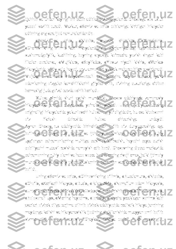 Qahhor   va   undan   keyingi   bir   qator   adiblarimiz   hikoyalarida   Chexovga   xos   uslub
yaqqol   sezilib   turadi.   Mazkur,   «Semiz   va   oriq»   to'plamiga   kiritilgan   hikoyalar
adibning eng sara ijod namunalaridandir. 
«Semiz   va   oriq»,   «Niqob»,   «Lozim   choralar»,   «Xameleon»,
«Chenovnikning   o‘limi»   kabi   hikoyalardao‘sha   davrjamiyatidagi   laganbardorlik,
xushomadgo‘ylik,   kuchlining,   boyning   soyasiga   ko‘rpacha   yozish   singari   kabi
illatlar   qoralansa,   «Mujiklar»,   «Soylikda»,   «Yovuz   niyatli   kishi»,   «Vanka»
hikoyalarida oddiy xalq hayoti, orzu-armonlari yuksak mahorat bilan tasvirlanadi.
Mo'jazgina   «Chiqdi»   hikoyasi   orqali   esa   kattagina   hayot   haqiqati,   ya’ni
odamlarning   o‘zgalar   kamchiliklarini   g‘iybat   qilib,   o‘zining   qusurlariga   e’tibor
bermasligi juda go‘zal tarzda ochib beriladi.
Xulosa   o‘rnida   shuni   aytish   mumkinki,   Chexov   adabiyotda   zamonaviy
hikoyachilik   janriga   o‘ziga   xos   yo‘nalish   yaratdi.   Uning   ijodiy   uslubining
originalligi   hikoyalarida   yakunlovchi   hulosaning   yo‘qligidadir,   bu   esa   kitobxonni
o‘z   fikrlash   doirasida   hulosa   chiqarishga   undaydi.
Aynan   Chexov   rus   adabiyotida   birinchilardan   bo‘lib   o‘z   dunyoqarashiga   ega
bo‘lmagan,   loqayd,   turli   tabaqa   va   ijtimoiy   qatlamlarga   nazar   tashlab,   ruhiy
uyg‘ongan   qahramonlarning   muhitga   qarshilik   ko‘rsatish,   hayotini   qayta   qurish
qobiliyatini   muttasil   ravishda   namoyish   etib  bordi.  Chexovning   diqqat   markazida
qahramonning ruhiy olami va hatto voqea-hodisalarning rivoji emas, balki ijtimoiy
munosabatlar va maishiy to‘qnashuvlarning qahramon xarakteriga ta’siri masalasi
bo‘ldi.
Uning   «Semiz   va   oriq»,   «Chinovnikning   o‘limi»,   «Buqalamun»,   «Niqob»,
«Cho‘l»,  «Zerikarli  hikoya»,   «Duel»,  «Palata  №6»,  «Noma’lum  odam  hikoyasi»,
«Unter Prishibeyev», «Erkaklar», «Ovda», «Unter Prishibeyev» «G‘ilof bandasi»,
«Boloxonali uy», «Mening hayotim», «Ionich», «Laycha yetaklagan xonim» kabi
asarlari   o‘zbek   tiliga   tarjima   qilinib   o‘zbek   adabiyotida   realistik   hikoya   janrining
maydonga kelishi va hikoyanavislik ijodining shakllanishida muayyan omil bo‘lib
xizmat   qildi.   Uning   “Ivanov”,   “Chayka”,   “Vanya   tog‘a”,   “Uch   opa-singil”, 