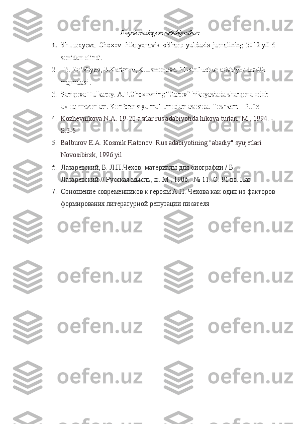 Foydalanilgan adabiyotlar:
1. Sh.Jurayeva. Chexov- hikoyanavis. «Sharq yulduzi» jurnalining 2012 yil 6-
sonidan olindi.
2.   B. To‘xliyev, B.Karimov, K.Usmonova. 11-sinf uchun adabiyot darslik 
majmuasi . 
3. Sariqova Hulkaroy .  A.P.Chexovning “Garov” hikoyasiada sharqona odob – 
axloq mezonlari. Konferensiya ma’lumotlari asosida. Toshkent – 2008 
4. Kozhevnikova N.A. 19-20-asrlar rus adabiyotida hikoya turlari.  M., 1994. - 
S.3-5
5. Balburov E.A. Kosmik Platonov. Rus adabiyotining "abadiy" syujetlari 
Novosibirsk, 1996 yil
6. Лазаревский, Б. Л.П.Чехов: материалы для биографии / Б. 
Лазаревский // Русская мысль, ж. М., 1906. -№ 11.-С. 91 вт. Паг
7. Отношение современников к героям А.П. Чехова как один из факторов 
формирования литературной репутации писателя 