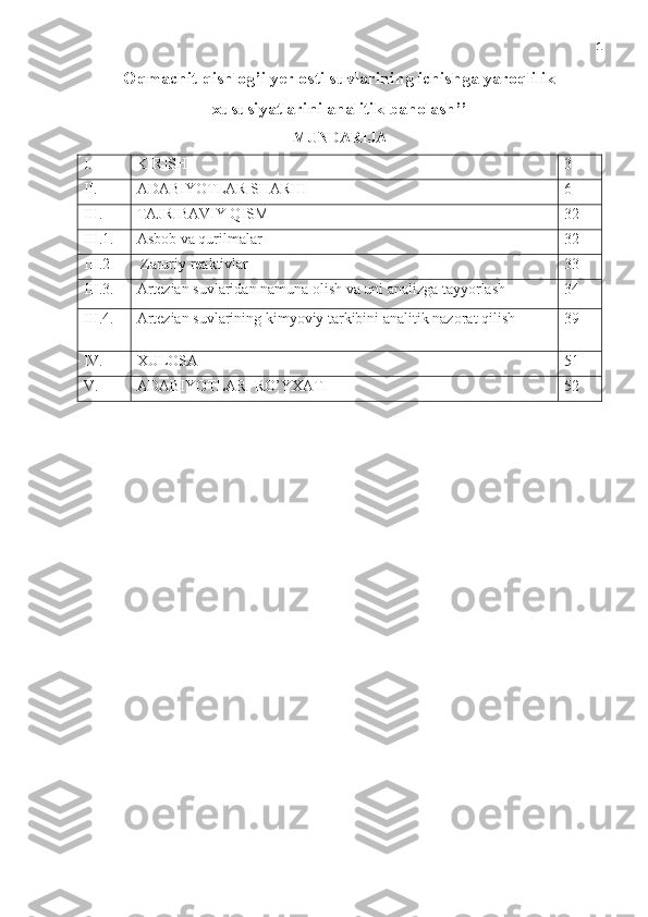 1
Oqmachit qishlog’i yer osti suvlarining ichishga yaroqlilik
xususiyatlarini analitik baholash’’ 
MUNDARIJA
I. KIRISH 3
II. ADABIYOTLAR SHARHI 6
III. TAJRIBAVIY QISM 32
III.1. Asbob va qurilmalar 32
III.2  Zaruriy reaktivlar 33
III.3.   Artezian suvlaridan namuna olish va uni analizga tayyorlash 34
III.4. Artezian  suvlarining kimyoviy tarkibini analitik nazorat qilish 39
IV. XULOSA 51
V. ADABIYOTLAR  RO’YXATI 52 