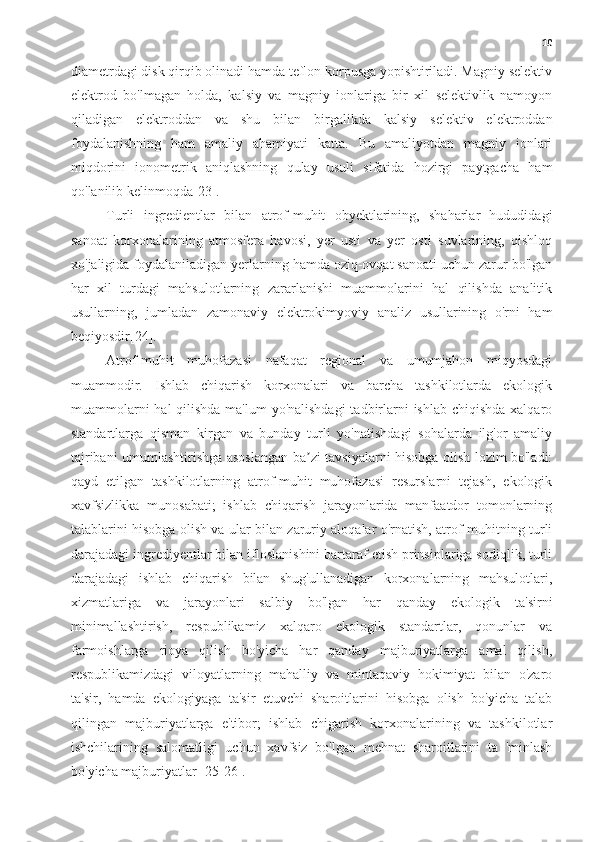 10
diametrdagi disk qirqib olinadi hamda teflon korpusga yopishtiriladi. Magniy selektiv
elektrod   bo'lmagan   holda,   kalsiy   va   magniy   ionlariga   bir   xil   selektivlik   namoyon
qiladigan   elektroddan   va   shu   bilan   birgalikda   kalsiy   selektiv   elektroddan
foydalanishning   ham   amaliy   ahamiyati   katta.   Bu   amaliyotdan   magniy   ionlari
miqdorini   ionometrik   aniqlashning   qulay   usuli   sifatida   hozirgi   paytgacha   ham
qo'lanilib kelinmoqda[23].
Turli   ingredientlar   bilan   atrof-muhit   obyektlarining,   shaharlar   hududidagi
sanoat   korxonalarining   atmosfera   havosi,   yer   usti   va   yer   osti   suvlarining,   qishloq
xo'jaligida foydalaniladigan yerlarning hamda oziq-ovqat sanoati uchun zarur bo'lgan
har   xil   turdagi   mahsulotlarning   zararlanishi   muammolarini   hal   qilishda   analitik
usullarning,   jumladan   zamonaviy   elektrokimyoviy   analiz   usullarining   o'rni   ham
beqiyosdir[24].
  Atrof-muhit   muhofazasi   nafaqat   regional   va   umumjahon   miqyosdagi
muammodir.   Ishlab   chiqarish   korxonalari   va   barcha   tashkilotlarda   ekologik
muammolarni  hal qilishda ma'lum  yo'nalishdagi  tadbirlarni  ishlab chiqishda xalqaro
standartlarga   qisman   kirgan   va   bunday   turli   yo'natishdagi   sohalarda   ilg'or   amaliy
tajribani umumlashtirishga asoslangan ba zi tavsiyalarni hisobga olish lozim bo'ladi:ʼ
qayd   etilgan   tashkilotlarning   atrof-muhit   muhofazasi   resurslarni   tejash,   ekologik
xavfsizlikka   munosabati;   ishlab   chiqarish   jarayonlarida   manfaatdor   tomonlarning
talablarini hisobga olish va ular bilan zaruriy aloqalar o'rnatish, atrof-muhitning turli
darajadagi ingrediyentlar bilan ifloslanishini bartaraf etish prinsiplariga sodiqlik, turli
darajadagi   ishlab   chiqarish   bilan   shug'ullanadigan   korxonalarning   mahsulotlari,
xizmatlariga   va   jarayonlari   salbiy   bo'lgan   har   qanday   ekologik   ta'sirni
minimallashtirish,   respublikamiz   xalqaro   ekologik   standartlar,   qonunlar   va
farmoishlarga   rioya   qilish   bo'yicha   har   qanday   majburiyatlarga   amal   qilish,
respublikamizdagi   viloyatlarning   mahalliy   va   mintaqaviy   hokimiyat   bilan   o'zaro
ta'sir,   hamda   ekologiyaga   ta'sir   etuvchi   sharoitlarini   hisobga   olish   bo'yicha   talab
qilingan   majburiyatlarga   e'tibor;   ishlab   chigarish   korxonalarining   va   tashkilotlar
ishchilarining   salomatligi   uchun   xavfsiz   bo'lgan   mehnat   sharoitlarini   ta   'minlash
bo'yicha majburiyatlar [25-26]. 