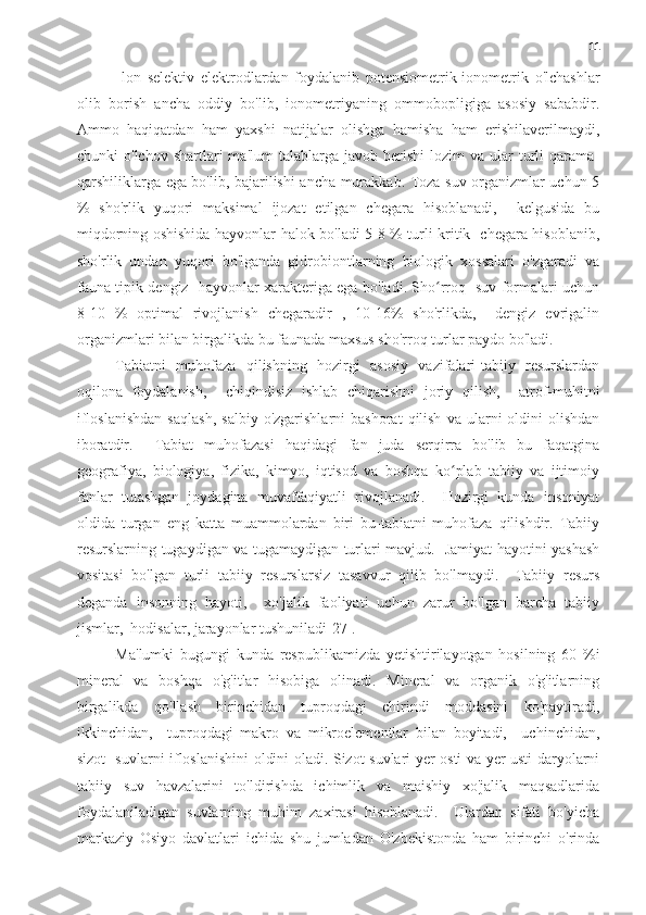 11
  lon   selektiv   elektrodlardan   foydalanib   potensiometrik-ionometrik   o'lchashlar
olib   borish   ancha   oddiy   bo'lib,   ionometriyaning   ommobopligiga   asosiy   sababdir.
Ammo   haqiqatdan   ham   yaxshi   natijalar   olishga   hamisha   ham   erishilaverilmaydi,
chunki   o'lchov  shartlari   ma'lum  talablarga  javob  berishi  lozim  va  ular  turli  qarama-
qarshiliklarga ega bo'lib, bajarilishi ancha murakkab. Toza suv organizmlar uchun 5
%   sho'rlik   yuqori   maksimal   ijozat   etilgan   chegara   hisoblanadi,     kelgusida   bu
miqdorning oshishida hayvonlar halok bo'ladi 5-8 % turli kritik   chegara hisoblanib,
sho'rlik   undan   yuqori   bo'lganda   gidrobiontlarning   biologik   xossalari   o'zgaradi   va
fauna tipik dengiz   hayvonlar xarakteriga ega bo'ladi. Sho rroq   suv formalari uchunʻ
8-10   %   optimal   rivojlanish   chegaradir   ,   10-16%   sho'rlikda,     dengiz   evrigalin
organizmlari bilan birgalikda bu faunada maxsus sho'rroq turlar paydo bo'ladi.
Tabiatni   muhofaza   qilishning   hozirgi   asosiy   vazifalari-tabiiy   resurslardan
oqilona   foydalanish,     chiqindisiz   ishlab   chiqarishni   joriy   qilish,     atrof-muhitni
ifloslanishdan  saqlash,   salbiy  o'zgarishlarni  bashorat   qilish   va  ularni   oldini  olishdan
iboratdir.     Tabiat   muhofazasi   haqidagi   fan   juda   serqirra   bo'lib   bu   faqatgina
geografiya,   biologiya,   fizika,   kimyo,   iqtisod   va   boshqa   ko plab   tabiiy   va   ijtimoiy	
ʻ
fanlar   tutashgan   joydagina   muvaffaqiyatli   rivojlanadi.     Hozirgi   kunda   insoniyat
oldida   turgan   eng   katta   muammolardan   biri   bu-tabiatni   muhofaza   qilishdir.   Tabiiy
resurslarning tugaydigan va tugamaydigan turlari mavjud.   Jamiyat hayotini yashash
vositasi   bo'lgan   turli   tabiiy   resurslarsiz   tasavvur   qilib   bo'lmaydi.     Tabiiy   resurs
deganda   insonning   hayoti,     xo'jalik   faoliyati   uchun   zarur   bo'lgan   barcha   tabiiy
jismlar,  hodisalar, jarayonlar tushuniladi[27].
Ma'lumki   bugungi   kunda   respublikamizda   yetishtirilayotgan   hosilning   60   %i
mineral   va   boshqa   o'g'itlar   hisobiga   olinadi.   Mineral   va   organik   o'g'itlarning
birgalikda   qo'llash   birinchidan   tuproqdagi   chirindi   moddasini   ko'paytiradi,
ikkinchidan,     tuproqdagi   makro   va   mikroelementlar   bilan   boyitadi,     uchinchidan,
sizot   suvlarni ifloslanishini oldini oladi. Sizot suvlari yer osti va yer usti daryolarni
tabiiy   suv   havzalarini   to'ldirishda   ichimlik   va   maishiy   xo'jalik   maqsadlarida
foydalaniladigan   suvlarning   muhim   zaxirasi   hisoblanadi.     Ulardan   sifati   bo'yicha
markaziy   Osiyo   davlatlari   ichida   shu   jumladan   O'zbekistonda   ham   birinchi   o'rinda 