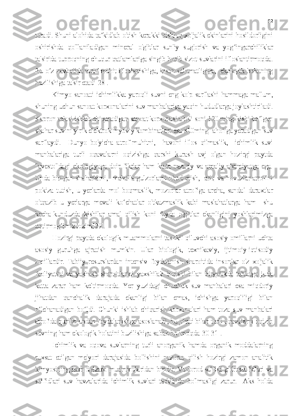 12
turadi. Shuni alohida ta kidlab o'tish kerakki qishloq xo'jalik ekinlarini hosildorliginiʼ
oshirishda   qo'llaniladigan   mineral   o'g'itlar   sun'iy   sug'orish   va   yog ingarchiliklar	
ʻ
ta'sirida tuproqning chuqur qatlamlariga singib borib sizot suvlarini ifloslantirmoqda.
Bu o z navbatida atrof muhit ifloslanishiga, inson salomatligiga,   ekologik holatning	
ʻ
buzilishiga ta'sir etadi[28].
Kimyo   sanoati   ichimlikka   yaroqli   suvni   eng   ko'p   sarflashi   hammaga   ma'lum,
shuning uchun sanoat korxonalarini suv manbalariga yaqin hududlarga joylashtiriladi.
Kapron tolasi ishlab chiqaradigan sanoat korxonasi aholi soni 120 ming kishi bo lgan	
ʻ
shahar suvini yirik elektrokimyoviy kombinatlari esa 800ming  aholiga yetadigan suv
sarflaydi.     Dunyo   bo'yicha   atrof-muhitni,     havoni   iflos   qilmaslik,     ichimlik   suvi
manbalariga   turli   oqavalarni   oqizishga   qarshi   kurash   avj   olgan   hozirgi   paytda
"avesto"dagi   ekologiyaga   doir   fikrlar   ham   katta   nazariy   va   amaliy   ahamiyatga   ega.
Unda bitilgan shaharlarni,   mahalla gulzorlarni obod etish,   ariq va hovuzlar atrofini
pokiza   tutish,   u   yerlarda   mol   boqmaslik,   mozorlar   atrofiga   archa,   sandal   daraxtlar
o'tqazib   u   yerlarga   mevali   ko chatlar   o'tkazmaslik   kabi   maslahatlarga   ham     shu	
ʻ
kecha-kunduzda   kishilar   amal   qilish   koni   foyda   o'g'itlar   ekanligini   yoshlarimizga
uqtirmog imiz lozim[29].	
ʻ
Hozirgi  paytda ekologik muammolarni tashkil  qiluvchi  asosiy omillarni  uchta
asosiy   guruhga   ajratish   mumkin.   Ular   biologik,   texnikaviy,   ijtimoiy-iqtisodiy
omillardir.   Tabiiy   resurslardan   intensiv   foydalanish   sharoitida   insonlar   o'z   xo'jalik
faoliyatini   va   yashash   sharoitlarini   yaxshilab   borishi   bilan   birgalikda   tabiatga   juda
katta   zarar   ham   keltirmoqda.   Yer   yuzidagi   chuchuk   suv   manbalari   esa   miqdoriy
jihatdan   qanchalik   darajada   ekanligi   bilan   emas,   ichishga   yaroqliligi   bilan
o lchanadigan   bo ldi.   Chunki   ishlab   chiqarish   korxonalari   ham   toza   suv   manbalari	
ʻ ʻ
atrofida qurilib undan foydalanishga asoslanadi, bu jihati bilan turli oqavalarni oqizib
suvning ham ekologik holatini buzilishiga sabab bo'lmoqda[30-31].
Ichimlik   va   oqova   suvlarning   turli   anorganik   hamda   organik   moddalarning
ruxsat   etilgan   me'yori   darajasida   bo'lishini   nazorat   qilish   hozirgi   zamon   analitik
kimyosining ham dolzarb muammolaridan biridir. Vodorod sulfidi gidrosulfidlari va
sulfidlari   suv   havzalarida   ichimlik   suvlari   tarkibida   bo'lmasligi   zarur.     Aks   holda 