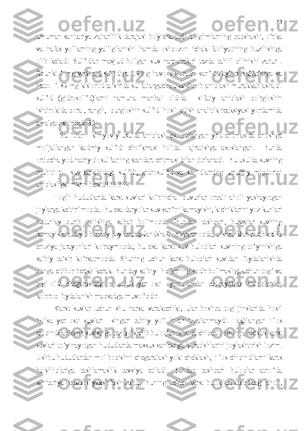 13
umuman   sanitariya   zaharlilik   darajasi   bo'yicha   turli   bo'g'imlarning   qaqshashi,   o pkaʻ
va   nafas   yo'llarning   yallig'lanishi   hamda   oshqozon   ichak   faoliyatining   buzilishiga
olib   keladi.   Sulfidlar   mavjud   bo'lgan   suv   namunalari   tezda   tahlil   qilinishi   zarur   .
Chunki  1 mg vodorod sulfidiga 0.92 g havo kislorodi   sarfi  tufayli  tiosulfatlarga va
hatto  1.89 mg kislorod ta sirida sulfatlargacha oksidlanib aniqlash murakkablashadi.	
ʼ
sulfid   (gidrosolfid)larni   namuna   manbai   oldida     sifatiy   aniqlash   qo'rg'oshin
ishtirokida qora , rangli,  qurg'oshin sulfid  hosil qilish analitik reaksiyasi yordamida
amalga oshiriladi[32].
    Sulfitlarni   kimyoviy   usulda   aniqlash   esa   titrlangan   yod   eritmasida   eritishga
mo'ljallangan   kadmiy   sulfidi   cho kmasi   holida     ajratishga   asoslangan.     Bunda	
ʼ
ortiqcha yod natriy tiosulfatning standart eritmasi bilan titrlanadi.  Bu usulda suvning
muhiti   pH   suv   tarkibidagi   sulfidi,   gidrosulfid   va   sulfidlarning   umumiy   miqdorini
aniqlashga imkon beradi[33-34].
Tog'li   hududlarda   karst   suvlari   ko pincha     quvurlar   orqali   aholi   yashayotgan	
ʻ
joylarga keltirilmoqda. Bu esa daryolar suv sarfini kamayishi, kichiklarini yoz kunlari
butunlay   qurib   qolishiga   sabab   bo'lmoqda.   Bundan   tashqari,   buloqlar   suvning
kamayishi tufayli bunday joylarning landshafti o zgarmoqda, o simliklar qurib qolib	
ʻ ʻ
eroziya   jarayonlari   ko'paymoqda,   bu   esa   karst   suv   buloqlari   suvining   to‘yinishiga
salbiy   ta sir   ko rsatmoqda.   Shuning   uchun   karst   buloqlari   suvidan   foydalanishda	
ʼ ʻ
bunga e'tibor berish kerak. Bunday salbiy  hollarning sodir bo'lmasligi uchun tog  va	
ʻ
tog'   oldi   chegarasidagi   chuchuk   yer   osti     yoriqlaridan   chiqayotgan   buloqlardan
ko'proq foydalanish maqsadga muvofiqdir.
Karst   suvlar   uchun   shu   narsa   xarakterliki,   ular   boshqa   tog'   jinslarida   hosil
bo'lsa   yer   osti   suvlari     singari   tabiiy   yo l   bilan   tozalanmaydi.   Tashlangan   iflos	
ʻ
chiqindilar karst suvlariga tez qo shilib buloqlar tarzida chiqadi. Shuning uchun karst	
ʻ
suvlari to yinayotgan hududlarda maxsus sanitariya kuzatishlarini joylashtirish lozim.	
ʻ
Ushbu hududlardan mol boqishni chegaralash yoki cheklash,  iflos chiqindilarni karts
bo'shliqlariga   tashlamaslik   tavsiya   etiladi.   Bundan   tashqari   buloqlar   atrofida
sanitariya   holatini   yaxshilash   zarur.   Buning   uchun   karst   buloqlari   atrofidagi   aholi, 