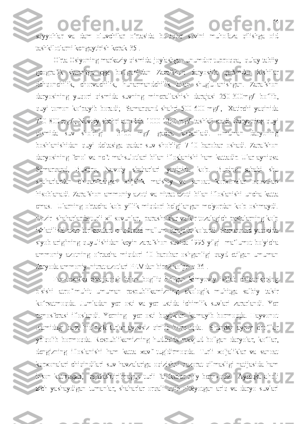 14
sayyohlar   va   dam   oluvchilar   o rtasida   buloqlar   suvini   muhofaza   qilishga   oidʻ
tashkilotlarni kengaytirish kerak[35].
O'rta Osiyoning markaziy qismida joylashgan unumdor tuproqqa,  qulay tabiiy
geografik   sharoitga   ega   bo lganlidan   Zarafshon   daryosida   qadimdan   kishilar	
ʻ
dehqonchilik,   chorvachilik,   hunarmandchilik   bilan   shug'ullanishgan.   Zarafshon
daryosining   yuqori   qismida   suvning   minerallashish   darajasi   250-300mg/l   bo lib,	
ʻ
quyi   tomon   ko payib   boradi;     Samarqand   shahri   500-600   mg/l,     Xatirchi   yaqinida	
ʻ
700-800 mg/l, Navoiy shahri  atrofida 1000-1200 mg/l  tashkil  etadi. Daryoning quyi
qismida   suv   sho'rligi     3100   mg/l   gacha   ko'tariladi.   Umuman   daryoning
boshlanishidan   quyi   deltasiga   qadar   suv   sho'rligi   7-10   barobar   oshadi.   Zarafshon
daryosining   fenol   va   neft   mahsulotlari   bilan   ifloslanishi   ham   kattadir.   Ular   ayniqsa
Samarqand,   Buxoro,   Navoiy   shaharlari   yaqinida   ko'p.   Buning   sababi   shu
shaharlardan   chiqariladigan   xo'jalik   maishiy   va   sanoat   korxonalar   oqovalari
hisoblanadi.   Zarafshon   ammoniy   azoti   va   nitrat   azoti   bilan   ifloslanishi   uncha   katta
emas.     Ularning   o'rtacha   ko'p   yillik   miqdori   belgilangan   me'yordan   ko'p   oshmaydi.
Hozir   shaharlarda turli xil sovunlar,   parashoklar va kir tozalagich pastalarning ko'p
ishlatilishi azot birikmalari miqdorini ma'lum darajada ko'tardi. Samarqand yaqinida
siyob arig'ining quyulishidan keyin zarafshon  suvida 1995-yilgi    ma lumot  bo'yicha	
ʼ
ammoniy   azotning   o rtacha   miqdori   10   barobar   oshganligi   qayd   etilgan   umuman	
ʻ
daryoda ammoniy  nitrat azotlari PEMdan biroz ko proq[36].	
ʻ
Fan-texnika   rivojlanish   bilan   bog'liq   bo'lgan   kimyoviy   ishlab   chiqarishning
o'sishi   atrof-muhit   umuman   respublikamizning   ekologik   muhitga   salbiy   ta'sir
ko rsatmoqda.   Jumladan   yer   osti   va   yer   ustida   ichimlik   suvlari   zararlandi.   Yer	
ʻ
atmosferasi   ifloslandi.   Yerning     yer   osti   boyliklari   kamayib   bormoqda.   Hayvonot
olamidagi   ba'zi   biologik   turlar   ayovsiz   qirilib   bormoqda.     Shundan   ayrim   cho llar	
ʻ
yo'qolib   bormoqda.   Respublikamizning   hududida   mavjud   bo'lgan   daryolar,   ko llar,
ʻ
dengizning   ifloslanishi   ham   katta   xavf   tug'dirmoqda.   Turli   xo'jaliklar   va   sanoat
korxonalari   chiqindilari   suv   havzalariga   oqizishni   nazorat   qilmasligi   natijasida   ham
inson   kutmagan,     rejalashtirilmagan   turli   falokatlar   ro'y   bermoqda.     Ayniqsa   aholi
zich   yashaydigan   tumanlar,   shaharlar   orqali   oqib   o tayotgan   ariq   va   daryo   suvlari	
ʻ 