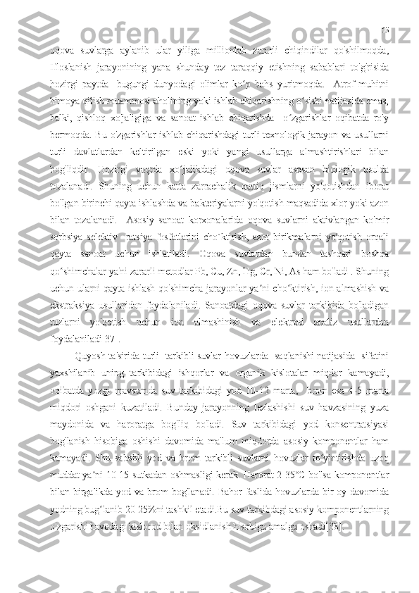 15
oqova   suvlarga   aylanib   ular   yiliga   millionlab   zararli   chiqindilar   qo'shilmoqda,
Ifloslanish   jarayonining   yana   shunday   tez   taraqqiy   etishning   sabablari   to'g'risida
hozirgi   paytda     bugungi   dunyodagi   olimlar   ko p   bahs   yuritmoqda.     Atrof-muhitniʻ
himoya qilish muammosi aholining yoki ishlab chiqarishning o sishi natijasida emas,	
ʻ
balki,   qishloq   xo'jaligiga   va   sanoat   ishlab   chiqarishda     o zgarishlar   oqibatda   ro'y	
ʻ
bermoqda.   Bu  o'zgarishlar  ishlab   chiqarishdagi  turli  texnologik  jarayon  va  usullarni
turli   davlatlardan   keltirilgan   eski   yoki   yangi   usullarga   almashtirishlari   bilan
bog'liqdir.   Hozirgi   vaqtda   xo jalikdagi   oqova   suvlar   asosan   biologik   usulda	
ʻ
tozalanadi.   Shuning   uchun   katta   zarrachalik   qattiq   jismlarni   yo'qotishdan   iborat
bo'lgan birinchi qayta ishlashda va bakteriyalarni yo'qotish maqsadida xlor yoki azon
bilan   tozalanadi.     Asosiy   sanoat   korxonalarida   oqova   suvlarni   aktivlangan   ko'mir
sorbsiya   selektiv     ratsiya   fosfatlarini   cho`ktirish,   azot   birikmalarni   yo'qotish   orqali
qayta   sanoat   uchun   ishlatiladi.   Oqova   suvlardan   bundan   tashqari   boshqa
qo shimchalar ya'ni zararli metodlar Pb, Cu, Zn, Hg, Cr, Ni, As ham bo'ladi . Shuning	
ʻ
uchun ularni qayta ishlash qo'shimcha jarayonlar ya ni cho ktirish, ion almashish va	
ʼ ʻ
ekstraksiya   usullaridan   foydalaniladi.   Sanoatdagi   oqova   suvlar   tarkibida   bo'ladigan
tuzlarni   yo'qotish   uchun   ion   almashinish   va   elektrod   analiz   usullardan
foydalaniladi[37].
Quyosh ta'sirida turli   tarkibli suvlar hovuzlarda   saqlanishi natijasida   sifatini
yaxshilanib   uning   tarkibidagi   ishqorlar   va   organik   kislotalar   miqdor   kamayadi,
oqibatda   yozgi   mavsumda   suv   tarkibidagi   yod   10-12   marta,     brom   esa   4-5   marta
miqdori   oshgani   kuzatiladi.   Bunday   jarayonning   tezlashishi   suv   havzasining   yuza
maydonida   va   haroratga   bog'liq   bo'ladi.   Suv   tarkibidagi   yod   konsentratsiyasi
bog'lanish   hisobiga   oshishi   davomida   ma'lum   miqdorda   asosiy   komponentlar   ham
kamayadi.   Shu   sababli   yod   va   brom   tarkibli   suvlarni   hovuzlar   to yintirishda   uzoq	
ʻ
muddat ya ni 10-15 sutkadan oshmasligi kerak. Harorat 2-35°C bo'lsa komponentlar	
ʼ
bilan birgalikda yod va brom  bog'lanadi. Bahor faslida hovuzlarda bir oy davomida
yodning bug lanib 20-25%ni tashkil etadi.Bu suv tarkibdagi asosiy komponentlarning	
ʻ
o'zgarishi havodagi kislorod bilan oksidlanish hisobiga amalga oshadi[38]. 