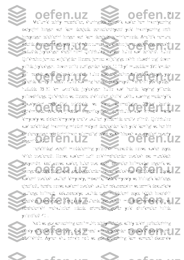 16
Ma'lumki   tabiiy   materiallar,   shuningdek   ichimlik   suvlar   ham   insoniyatning
extiyojini   borgan   sari   kam   darajada   qanoatlantiryapti   yoki   insoniyatning   ortib
borayotgan   talablarini   borgan   sari   kam   darajada   ta'minlamoqda.   Analitik   namuna
sifatida Samarqand viloyati Qo shrabot tumani Qo'shrabot jamoa xo'jaligiga qarashliʻ
hududida   joylashgan   shartli   nomi   Qo tirbuloq   bo lgan   buloq   suvi   tanlandi.   Buloq	
ʻ ʻ
Qo shrabot   jamoat   xo'jaligidan   Oqtepa   jamoat   xo'jaligiga   oshib   o'tuvchi   tog'   dovon	
ʻ
yo'lida joylashgan. Dovon to`liq qurilgandan keyin 10-12 yil muqaddam 570 km.dan
yo'l     pastida   yangi   buloq   ko'z   ochdi.   Buloq   suvi   qish   bahor   fasllarda   ko payib,   yoz	
ʻ
oylarida kamayib ketadi. Buloq suvining harorati pasaymaydi. Yer aholi yashaydigan
hududda   25-30   km   uzoqlikda   joylashgan   buloq   suvi   haqida   keyingi   yillarda
yo'lovchilarga   Qo shrabot   va   Oqtepa   qishloqlari   aholisi   ushbu   suvning   madaniylik	
ʻ
xususiyatlari   mavjudligi   to'g'risida   va   inson   salomatligiga   foydasi   haqida
aytishmoqda.   Analitik   jihatdan   o'rganilayotgan   qo’tirbuloq   suvi   birinchi   marta
kimyoviy   va   elektrokimyoviy   analiz   usullari   yordamida   analiz   qilindi.   Qo'tirbuloq
suvi   tarkibidagi   insonning  miqdori  me'yori   darajasidan  ko'p  yoki  kamligi  va  har  bir
aniqlanayotgan miqdorini inson salomatligi ta'siri va shifobaxsh xususiyatlari nazariy
o'rganildi[39].
Tarkibidagi   zararli   moddalarning   yo'qotish   maqsadida   oqova   suvlar   qayta
ishlab   tozalanadi.   Oqova   suvlarni   turli   qo'shimchalardan   tozalash   esa   murakkab
jarayondir.   Real   oqova   suvlar,   bular   toza   stabil   eritmalar   bo'lmasdan   organik   va
noorganik   tavsifdagi   suvli   aralashmalardan   iborat   aralashma   hisoblanadi.   Oqova
suvlarni   tozalash   usullari   kimyoviy,   mexanik,   fizik-kimyoviy   va   biologik   kabilarga
ajratiladi, Barcha oqova suvlarni tozalash usullari rekuperatsion va termik-desturiktiv
usullarga   bo'linadi.   Rekuperatsiya   usulida   turli   moddalarni   qayta   ishlab   bosqichli
ajratishga   asoslangan.   Destruktiv   usullarda   esa   zararli   moddalar   parchalanadi   va
parchalanishi   mahsulotlari   odatda   eritmadan   gazlar   yoki   cho kmalar   holida	
ʼ
yo'qotiladi[40].
Neft va gaz sanoatining atrof muhit tabiiy holatiga salbiy ta'siri oqibatlarining
asosiy   sabablaridan   biri   yer,   suv,   mineral   xomashyolardan   foydalanish   prinsiplarini
buzilishidir.   Aynan   shu   prinsip   neft   va   gaz   sanoatining   kam   samarali-ekstensiv 