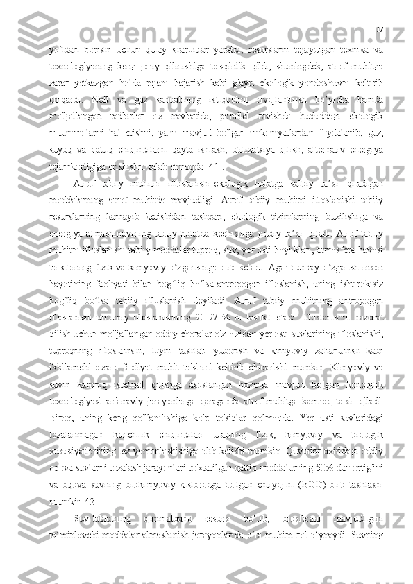 17
yo ldan   borishi   uchun   qulay   sharoitlar   yaratdi,   resurslarni   tejaydigan   texnika   vaʻ
texnologiyaning   keng   joriy   qilinishiga   to'sqinlik   qildi,   shuningdek,   atrof   muhitga
zarar   yetkazgan   holda   rejani   bajarish   kabi   g'ayri   ekologik   yondoshuvni   keltirib
chiqardi.   Neft   va   gaz   sanoatining   istiqbolini   rivojlantirish   bo’yicha   hamda
mo'ljallangan   tadbirlar   o'z   navbatida,   parallel   ravishda   hududdagi   ekologik
muammolarni   hal   etishni,   ya'ni   mavjud   bo'lgan   imkoniyatlardan   foydalanib,   gaz,
suyuq   va   qattiq   chiqindilarni   qayta   ishlash,   utilizatsiya   qilish,   alternativ   energiya
tejamkorligiga erishishni talab etmoqda [41].
Atrof   tabiiy   muhitni   ifloslanishi-ekologik   holatga   salbiy   ta sir   qiladigan	
ʼ
moddalarning   atrof   muhitda   mavjudligi.   Atrof   tabiiy   muhitni   ifloslanishi   tabiiy
resurslarning   kamayib   ketishidan   tashqari,   ekologik   tizimlarning   buzilishiga   va
energiya   almashinuvining   tabiiy   holatda   kechishiga   jiddiy   ta sir   qiladi.   Atrof   tabiiy	
ʼ
muhitni ifloslanishi tabiiy moddalar tuproq, suv, yer osti boyliklari, atmosfera havosi
tarkibining fizik va kimyoviy o zgarishiga olib keladi. Agar bunday o zgarish inson	
ʻ ʻ
hayotining   faoliyati   bilan   bog liq   bo lsa-antropogen   ifloslanish,   uning   ishtirokisiz
ʻ ʻ
bog liq   bo lsa   tabiiy   ifloslanish   deyiladi.   Atrof   tabiiy   muhitning   antropogen	
ʻ ʻ
ifloslanishi   umumiy   ifloslanishning   90-97   %   ni   tashkil   etadi.   Ifloslanishni   nazorat
qilish uchun mo'ljallangan oddiy choralar o'z-o'zidan yer osti suvlarining ifloslanishi,
tuproqning   ifloslanishi,   loyni   tashlab   yuborish   va   kimyoviy   zaharlanish   kabi
ikkilamchi   o'zaro   faoliyat   muhit   ta'sirini   keltirib   chiqarishi   mumkin.   Kimyoviy   va
suvni   kamroq   iste'mol   qilishga   asoslangan   hozirda   mavjud   bo'lgan   konchilik
texnologiyasi   an'anaviy   jarayonlarga   qaraganda   atrof-muhitga   kamroq   ta'sir   qiladi.
Biroq,   uning   keng   qo'llanilishiga   ko'p   to'siqlar   qolmoqda.   Yer   usti   suvlaridagi
tozalanmagan   konchilik   chiqindilari   ularning   fizik,   kimyoviy   va   biologik
xususiyatlarining tez yomonlashishiga olib kelishi mumkin. Quvurlar oxiridagi oddiy
oqova suvlarni tozalash jarayonlari to'xtatilgan qattiq moddalarning 50% dan ortig'ini
va   oqova   suvning   biokimyoviy   kislorodga   bo'lgan   ehtiyojini   (BOD)   olib   tashlashi
mumkin[42].
Suv-tabiatning   qimmatbaho   resursi   bo‘lib,   biosferani   mavjudligini
ta`minlovchi   moddalar  almashinish   jarayonlarida  o‘ta  muhim  rol  o‘ynaydi. Suvning 