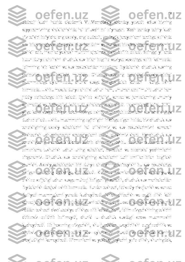 18
qudratli   kuchi   haqida   akademik   V.I.Vernadskiy   shunday   yozadi:   «Suv   bizning
sayyoramizning   shakllanishida   hal   qiluvchi   rol   o‘ynagan.   Xech   qanday   tabiiy   kuch
o‘z   ta’siri   bo‘yicha   eng   asosiy,   eng   qudratli,   geologik   jarayonlarni   tartibga   solishda
suv bilan tenglasha olmaydi». Suv har doim va har vaqt biosferaning muhim qismini
tashkil etib, insonlar yashash muhitini ajralmas qismi bo‘lib qoladi. So‘nggi yillarda
butun   dunyo   aholisini   chuchuk   suv   bilan   bog`liq   vaziyat   xavotirga   solib   kelmoqda.
Iqlimning   isib   ketishi   va   suv   resurslaridan   nooqilona   foydalanish   chuchuk   suvning
inqiroziga   sabab   bo`lishi   mumkin.   Chuchuk   suvning   tanqisligi   asosiy   global
muammolarga   aylanmoqda,   chunki   suvga   bo‘lgan   talab   kundan   -   kunga   oshib
bormoqda. Ushbu masala dunyo aholisi uchun ham, umuman atrof-muhit uchun ham
jiddiy   oqibatlarga   olib   keladi.   Qishloq   xo‘jaligi,   sanoat   va   jamoalarning   umumiy
salomatligi va farovonligi kabi turli sohalarga ta'sir qiladi. Taxminlarga ko‘ra, 2030-
yilga kelib suvga bo‘lgan talab 40% ga oshib, millionlab odamlarni suv tanqisligiga
duchor qiladi. Ushbu muammoning og‘irligini hisobga olgan holda, biz chuchuk suv
tanqisligining   asosiy   sabablarini   hal   qilishimiz   va   suv   resurslarimizni   samarali
boshqarish   uchun   barqaror   strategiyalarni   qabul   qilishimiz   shart.   Biz   chuchuk   suv
tanqisligining   murakkabliklarini   ko‘rib   chiqamiz,   ushbu   dolzarb   muammoni   har
tomonlama   tushunish   uchun   uning   sabablari,   oqibatlari   va   potentsial   yechimlarini
o‘rganamiz.   Chuchuk   suv   tanqisligining   sabablarini   turli   omillar   bilan   bog‘lash
mumkin.   Asosiy   sabablardan   biri   dunyo   aholisining   ko‘payishi   bu   suv   resurslariga
bo`lgan   talabning   oshishiga   olib   keladi.   Ko‘proq   odamlar   ichimlik,   sanitariya   va
qishloq xo‘jaligi uchun suvga muhtoj bo‘lganligi sababli, chuchuk suv manbalaridan
foydalanish darajasi oshib bormoqda. Bundan tashqari, iqtisodiy rivojlanish va sanoat
faoliyati   muammolarni   yanada   kuchaytiradi.   Ishlab   chiqarish   va   qazib   olish   kabi
sanoat jarayonlari katta miqdordagi suvni talab qiladi, bu esa chuchuk suv resurslarini
haddan tashqari eksplutatsiya qilishga olib keladi. Yani, iqlim o‘zgarishining ta'sirini
e'tiborsiz   qoldirib   bo‘lmaydi,   chunki   u   chuchuk   suvdagi   stress   muammosini
kuchaytiradi.   Ob-havoning   o‘zgarishi,   shu   jumladan   uzaytirilishi   qurg‘oqchilik   va
tartibsiz   yog‘ingarchilik,   tabiiy   suv   aylanishini   buzadi   va   chuchuk   suvning
mavjudligini kamaytiradi. O‘rmonlarni va yashash joylarini yo‘q qilish, shuningdek, 