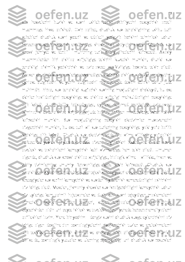 19
suv   havzalarini   buzish   va   suvni   ushlab   turish   qobiliyatini   pasaytirish   orqali
muammoga   hissa   qo‘shadi.   Oxir   oqibat,   chuchuk   suv   tanqisligining   ushbu   turli
sabablari   chuchuk   suvni   yetarli   va   adolatli   yetkazib   berishni   ta'minlash   uchun
barqaror   suvni   boshqarish   amaliyotiga   shoshilinch   ehtiyojni   sezadi.   Chuchuk   suv
stressi   jamiyat   va   atrof   -   muhitning   turli   salbiy   jihatlarini   ko‘rsatadi.   Asosiy
muammolardan   biri   qishloq   xo‘jaligiga   ta'sirini   kuzatish   mumkin,   chunki   suv
tanqisligi   o‘simlik   yetishtirish   va   oziq-ovqat   xavfsizligiga   bevosita   ta'sir   qiladi.
Asosan chuchuk suv resurslariga tayanadigan sug‘orish qishloq xo‘jaligi amaliyotini,
ayniqsa   qurg‘oqchil   va   yarim   qurg‘oqchil   mintaqalarda   davom   ettirish   uchun   juda
muhimdir.   Biroq,   suv   tanqisligi   sug‘orish   suvining   mavjudligini   cheklaydi,   bu   esa
ekinlar   hosildorligini   pasayishiga   va   qishloq   xo‘jaligi   mahsuldorligini   pasayishiga
olib   keladi.   Bu   mahalliy   iqtisodiyotga,   ayniqsa   daromad   manbai   va   oziq-ovqat
ta'minoti   sifatida   qishloq   xo‘jaligiga   juda   bog‘liq   bo‘lgan   mintaqalarga   zararli   ta'sir
ko‘rsatishi   mumkin.   Suv   mavjudligining   pasayishi   ekotizimlar   muvozanatini
o‘zgartirishi   mumkin,   bu   esa   turli   xil   suv   turlarining   pasayishiga   yoki   yo‘q   bo‘lib
ketishiga   olib   keladi.   Chuchuk   suv   ekotizimlarida   bio   xilma-xillikning   yo‘qolishi
nafaqat   bu   yashash   joylaridagi   nozik   o‘zaro   bog‘liqlikni   buzadi,   balki   ular   suvni
tozalash   va   toshqinlarni   kamaytirish   kabi   xizmatlarga   ham   ta'sir   qiladi.   Umuman
olganda, chuchuk suv stressi  qishloq xo‘jaligiga, biologik xilma – xillikka, inson va
tabiiy   tizimlarning   umumiy   farovonligiga   katta   ta'sir   ko‘rsatadi.   Chuchuk   suv
tanqisligining yechimlaridan biri suvni tejash strategiyalari amalga oshirishdir. Ushbu
strategiyalar suv sarfini kamaytirish va suvdan foydalanish samaradorligini oshirishni
o‘z ichiga oladi. Masalan, jismoniy shaxslar  suv isrofgarchiligini kamaytirish uchun
o‘z   uylariga   kam   oqimli   hojatxonalar   va   dush   kabi   suvni   tejaydigan   moslamalarni
o‘rnatishi   mumkin.   Bundan   tashqari,   sanoat   tarmoqlari   suvni   atrof-muhitga
qaytarishdan oldin uni qayta ishlash va tozalash orqali yanada barqaror amaliyotlarni
qo‘llashlari lozim. Yana bir yechim - dengiz suvini chuchuk suvga aylantirishni  o‘z
ichiga   olgan   desalina-tion   texnologiyalarini   rivojlantirish   tuzlar   va   aralashmalarni
olib   tashlash,   tuzsizlantirish   qimmat   va   energiya   talab   qiladigan   bo‘lishi   mumkin
bo‘lsa-da,   texnologik   yutuqlar   va   ularning   tejamkorligi   uni   chuchuk   suv   resurslari 