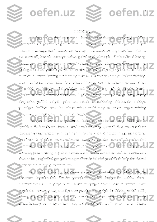 2
I. KIRISH
Insoniyat   o’z   rivojlanishining   barcha   bosqichlarida   atrof-muhit   bilan
chambarchas   bog’lanib   kelgan.   Yuqori   industrial   jamiyat   paydo   bo’lgandan   buyon
insonning   tabiatga   xavfli   aralashuvi   kuchayib,   bu   aralashuvning   masshtabi   ortdi,   u
esa xilma-xil, hozirda insoniyat  uchun global xavf  solmoqda. Yer  biosferasi  hozirgi
vaqtda oshib borayotgan antropogen ta’sirlarga yuz tutmoqda. Bunda sayyoramizning
ekologik  holatini   yaxshilaydigan  bir   qancha  sezilarli   bo’lgan  jarayonlarni   ko’rsatish
mumkin.Bu manbalarning har birining havo va suv manbalarining ifloslantirishidagi
ulushi   toifasiga   qarab   katta   farq   qiladi.   Hozirda   suv   manbalarini   sanoat   ishlab
chiqarishi   va   insoniyat   faoliyatining   turli   ko’rinishdagi   ta’sirlari   ancha   kuchli
ifloslantirishini hammamiz bilamiz. Ekologik muammo insoniyat oldiga uning keying
rivojlanish   yo’lini   qo’ydi,   ya’ni   uni   ishlab   chiqarishning   chiqindisiz   o’sishga
yo’nalgan   bo’lishi   yoki   bu   o’sish   tabiat   muhitining   va   inson   organizmining
imkoniyatlari bilan kelishilgan bo’lishi kerak.
  Mavjud   muommolar   yechimini   borasida   prezidentimizning   2023   yil   1-
apreldagi   “O’zbekiston   Respublikasi   Prezidentining   Qarori”   Suv   resurslaridan
foydalanish   samaradorligini   oshirish   bo‘yicha   kechiktirib   bo‘lmaydigan   chora-
tadbirlar   to‘g‘risida   mamlakatimizda   suv   resurslaridan   samarali   foydalanishni
ta’minlash,   qishloq   xo‘jaligi   ekinlarini   yetishtirishda   suvni   tejaydigan
texnologiyalarni keng joriy etish hamda ularni davlat tomonidan qo‘llab-quvvatlash,
shuningdek, sug‘oriladigan yerlarning meliorativ holatini yaxshilash bo‘yicha tizimli
chora-tadbirlar amalga oshirilmoqda.
Bu   borada   ishlarning   samaradorligi,   tabiiy   resurslardan,   jumladan,   yer   va
suvlardan   foydalanishda   ilm-fan   yutuqlarining   o’rni   beqiyosdir.   Ushbu   chora-
tadbirlar   natijasida   bugungi   kunda   suvni   tejaydigan   texnologiyalar   qamrab   olgan
maydonlar,   umumiy   sug‘oriladigan   maydonlarning   qariyb   25   foizini   tashkil   qilib,
buning   hisobiga   2022-yilda   3   mlrd   kub   metr   suv   iqtisod   qilindi   hamda   830   ming
gektar   takroriy   ekin   maydonlarini   sug‘orishga   yo‘naltirildi.   Prognoz   ma’lumotlarga 