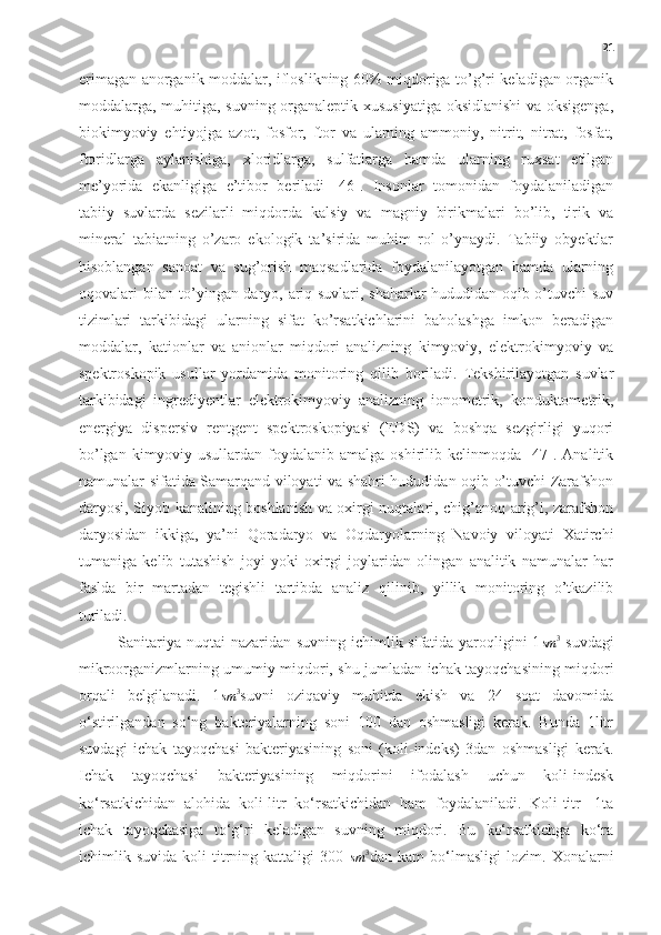 21
erimagan anorganik moddalar, ifloslikning 60% miqdoriga to’g’ri keladigan organik
moddalarga, muhitiga, suvning organaleptik xususiyatiga oksidlanishi  va oksigenga,
biokimyoviy   ehtiyojga   azot,   fosfor,   ftor   va   ularning   ammoniy,   nitrit,   nitrat,   fosfat,
ftoridlarga   aylanishiga,   xloridlarga,   sulfatlarga   hamda   ularning   ruxsat   etilgan
me’yorida   ekanligiga   e’tibor   beriladi   [46].   Insonlar   tomonidan   foydalaniladigan
tabiiy   suvlarda   sezilarli   miqdorda   kalsiy   va   magniy   birikmalari   bo’lib,   tirik   va
mineral   tabiatning   o’zaro   ekologik   ta’sirida   muhim   rol   o’ynaydi.   Tabiiy   obyektlar
hisoblangan   sanoat   va   sug’orish   maqsadlarida   foydalanilayotgan   hamda   ularning
oqovalari bilan to’yingan daryo, ariq suvlari, shaharlar hududidan oqib o’tuvchi suv
tizimlari   tarkibidagi   ularning   sifat   ko’rsatkichlarini   baholashga   imkon   beradigan
moddalar,   kationlar   va   anionlar   miqdori   analizning   kimyoviy,   elektrokimyoviy   va
spektroskopik   usullar   yordamida   monitoring   qilib   boriladi.   Tekshirilayotgan   suvlar
tarkibidagi   ingrediyentlar   elektrokimyoviy   analizning   ionometrik,   konduktometrik,
energiya   dispersiv   rentgent   spektroskopiyasi   (EDS)   va   boshqa   sezgirligi   yuqori
bo’lgan   kimyoviy   usullardan   foydalanib   amalga   oshirilib   kelinmoqda   [47].   Analitik
namunalar sifatida Samarqand viloyati va shahri hududidan oqib o’tuvchi Zarafshon
daryosi, Siyob kanalining boshlanish va oxirgi nuqtalari, chig’anoq arig’i, zarafshon
daryosidan   ikkiga,   ya’ni   Qoradaryo   va   Oqdaryolarning   Navoiy   viloyati   Xatirchi
tumaniga   kelib   tutashish   joyi   yoki   oxirgi   joylaridan   olingan   analitik   namunalar   har
faslda   bir   martadan   tegishli   tartibda   analiz   qilinib,   yillik   monitoring   o’tkazilib
turiladi.
Sanitariya nuqtai  nazaridan suvning ichimlik sifatida yaroqligini  1sm	3   suvdagi
mikroorganizmlarning umumiy miqdori, shu jumladan ichak tayoqchasining miqdori
orqali   belgilanadi.   1	
sm	3 suvni   oziqaviy   muhitda   ekish   va   24   soat   davomida
o‘stirilgandan   so‘ng   bakteriyalarning   soni   100   dan   oshmasligi   kerak.   Bunda   1litr
suvdagi   ichak   tayoqchasi   bakteriyasining   soni   (koli-indeks)   3dan   oshmasligi   kerak.
Ichak   tayoqchasi   bakteriyasining   miqdorini   ifodalash   uchun   koli-indesk
ko‘rsatkichidan   alohida   koli-litr   ko‘rsatkichidan   ham   foydalaniladi.   Koli-titr   -1ta
ichak   tayoqchasiga   to‘g‘ri   keladigan   suvning   miqdori.   Bu   ko‘rsatkichga   ko‘ra
ichimlik   suvida   koli-titrning   kattaligi   300  	
sm	3 dan   kam   bo‘lmasligi   lozim.   Xonalarni 