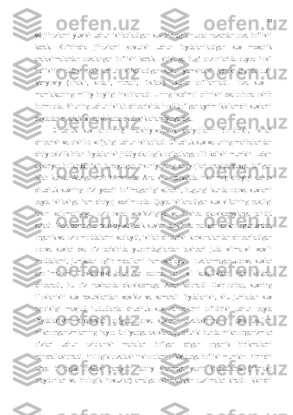 22
va  jihozlarni   yuvish   uchun  ishlatiladigan   suv  biologik  nuqtai   nazardan  toza  bo‘lishi
kerak.   Ko‘pincha   jihozlarni   sovutish   uchun   foydalaniladigan   suv   mexanik
aralashmalardan   tozalangan   bo‘lishi   kerak.   Isitish   va   bug‘   qozonlarida   quyqa   hosil
bo‘lishini   oldini   olish   uchun   ishlatiladigan   suvni   yumshatish   kerak.   Bunda   turli
kimyoviy   (ohakli,   sodali,   nitratli,   fosfatli)   usullar   qo‘llaniladi.   Toza   suv   -
mamlakatning   milliy   boyligi   hisoblanadi.   Uning   iste’mol   qilinishi   esa   tobora   oshib
bormoqda. Shuning uchun ishlab chiqarishda hosil bo‘lgan ayrim ikkilamchi suvlarni
qaytadan tozalab ishlatish katta ekologik ahamiyatga ega.
Chuchuk   suv   aholining   maishiy-xo‘jalik   ehtiyojlarini   qondirish,   ishlab
chiqarish va qishloq xo‘jaligi uchun ishlatiladi. Chuchuk suv va uning manbalaridan
ehtiyotsizlik bilan foydalanish jiddiy ekologik oqibatlarga olib kelishi mumkin. Lekin
aksariyat   hollarda   o‘sib   borayotgan   insoniyatning   ehtiyojlari   orasida   suvga   bo‘lgan
talab   kundan-kunga   ortib   bormoqda.   Ana   shu   maqsadda   insonning   ehtiyoji   uchun
chuchuk   suvning   o‘zi   yetarli   bo‘lmaganligi   sababli,   bugungi   kunda   oqova   suvlarni
qayta   ishlashga   ham   ehtiyoj   sezilmoqda.   Qayta   ishlanadigan   suv   sifatining   pastligi
inson   salomatligiga,   oziq-ovqat   xavfsizligiga   va   boshqa   ekosistemalarga   tahdid
soladi.   Tozalanmagan   maishiy-xo‘jalik   suvlari   tarkibida   patogen   mikroorganizmlar,
organik va oziq moddalarini saqlaydi, ishlab chiqarish korxonalaridan chiqariladigan
oqova   suvlar   esa   o‘z   tarkibida   yuqoridagilardan   tashqari   juda   xilma-xil   xavfli
moddalarni,   jumladan   og‘ir   metallarni   ham   saqlaydi.   Tozalanmagan   oqova   suvlar
atrof-muhitni   ifloslantirish   bilan   bir   qatorda   turli   xil   kasalliklarni   ham   keltirib
chiqaradi,   bu   o‘z   navbatida   ekosistemaga   zarar   keltiradi.   Oxir-oqibat,   suvning
ifloslanishi   suv   resurslaridan   xavfsiz   va   samarali   foydalanish,   shu   jumladan   suv
tanqisligi   mavjud   hududlarda   chuchuk   suv   zahiralarini   to‘ldirish   uchun   qayta
foydalanishni   chegaralab   qo‘yadi.Oqova   suvlarni   tozalashning   biologik   usullari
mikroorganizmlarning hayot   faoliyatiga  asoslanadi,   chunki  bunda  mikroorganizmlar
o‘zlari   uchun   oziqlanish   mabalari   bo‘lgan   erigan   organik   birikmalarni
minerallashtiradi. Biologik tozalash inshootlarini ikki turga bo‘lish mumkin. Birinchi
turga   biologik   tozalash   jarayoni   tabiiy   sharoitga   yaqin   sharoitlarda   (filtrlash
maydonlari   va   biologik   hovuzlar)   amalga   oshiriladigan   tuzilmalar   kiradi.   Ikkinchi 