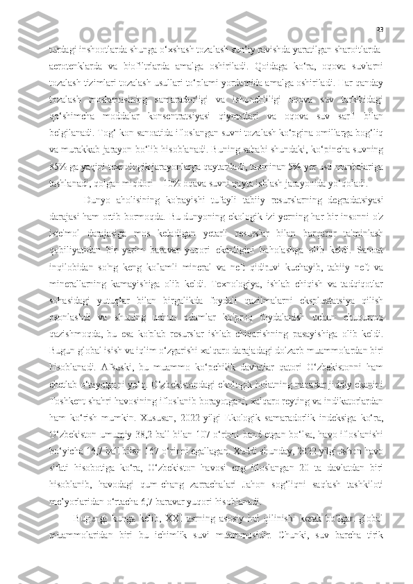 23
turdagi inshootlarda shunga o‘xshash tozalash sun’iy ravishda yaratilgan sharoitlarda-
aerotenklarda   va   biofiltrlarda   amalga   oshiriladi.   Qoidaga   ko‘ra,   oqova   suvlarni
tozalash tizimlari tozalash usullari to‘plami yordamida amalga oshiriladi. Har qanday
tozalash   moslamasining   samaradorligi   va   ishonchliligi   oqova   suv   tarkibidagi
qo‘shimcha   moddalar   konsentratsiyasi   qiymatlari   va   oqova   suv   sarfi   bilan
belgilanadi. Tog‘-kon sanoatida ifloslangan suvni tozalash ko‘pgina omillarga bog‘liq
va murakkab jarayon bo‘lib hisoblanadi. Buning sababi shundaki, ko‘pincha suvning
85% ga yaqini texnologik jarayonlarga qaytariladi, taxminan 5% yer usti manbalariga
tashlanadi, qolgan miqdori – 10% oqava suvni qayta ishlash jarayonida yo‘qoladi. 
Dunyo   aholisining   ko'payishi   tufayli   tabiiy   resurslarning   degradatsiyasi
darajasi ham ortib bormoqda. Bu dunyoning ekologik izi yerning har bir insonni o'z
iste'mol   darajasiga   mos   keladigan   yetarli   resurslar   bilan   barqaror   ta'minlash
qobiliyatidan   bir   yarim   baravar   yuqori   ekanligini   baholashga   olib   keldi.   Sanoat
inqilobidan   so'ng   keng   ko'lamli   mineral   va   neft   qidiruvi   kuchayib,   tabiiy   neft   va
minerallarning   kamayishiga   olib   keldi.   Texnologiya,   ishlab   chiqish   va   tadqiqotlar
sohasidagi   yutuqlar   bilan   birgalikda   foydali   qazilmalarni   ekspluatatsiya   qilish
osonlashdi   va   shuning   uchun   odamlar   ko'proq   foydalanish   uchun   chuqurroq
qazishmoqda,   bu   esa   ko'plab   resurslar   ishlab   chiqarishning   pasayishiga   olib   keldi.
Bugun global isish va iqlim o‘zgarishi xalqaro darajadagi dolzarb muammolardan biri
hisoblanadi.   Afsuski,   bu   muammo   ko‘pchilik   davlatlar   qatori   O‘zbekistonni   ham
chetlab o‘tayotgani yo‘q. O‘zbekistondagi ekologik holatning naqadar jiddiy ekanini
Toshkent shahri havosining ifloslanib borayotgani, xalqaro reyting va indikatorlardan
ham   ko‘rish   mumkin.   Xususan,   2022-yilgi   Ekologik   samaradorlik   indeksiga   ko‘ra,
O‘zbekiston umumiy 38,2 ball bilan 107-o‘rinni band etgan bo‘lsa, havo ifloslanishi
bo‘yicha 16,7 ball bilan 167-o‘rinni egallagan. Xuddi shunday, 2022 yilgi Jahon havo
sifati   hisobotiga   ko‘ra,   O‘zbekiston   havosi   eng   ifloslangan   20   ta   davlatdan   biri
hisoblanib,   havodagi   qum-chang   zarrachalari   Jahon   sog‘liqni   saqlash   tashkiloti
me’yorlaridan o‘rtacha 6,7 baravar yuqori hisoblanadi.
Bugungi   kunga   kelib,   XXI   asrning   asosiy   hal   qilinishi   kerak   bo lgan   globalʻ
muammolaridan   biri   bu   ichimlik   suvi   muammosidir.   Chunki,   suv   barcha   tirik 