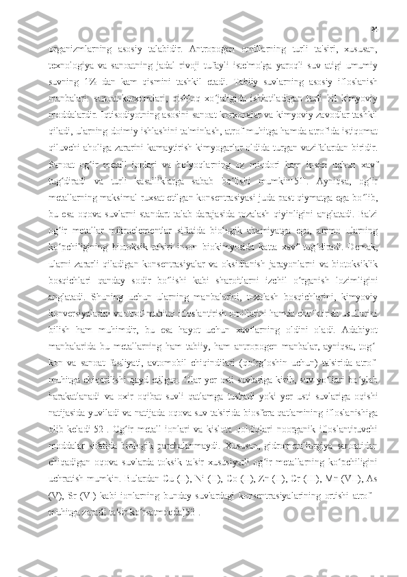 24
organizmlarning   asosiy   talabidir.   Antropogen   omillarning   turli   ta'siri,   xususan,
texnologiya   va   sanoatning   jadal   rivoji   tufayli   iste'molga   yaroqli   suv   atigi   umumiy
suvning   1%   dan   kam   qismini   tashkil   etadi.   Tabiiy   suvlarning   asosiy   ifloslanish
manbalari:   sanoat-korxonalari,   qishloq   xo jaligida   ishlatiladigan   turli   hil   kimyoviyʻ
moddalardir. Iqtisodiyotning asosini sanoat-korxonalar va kimyoviy zavodlar tashkil
qiladi, ularning doimiy ishlashini ta'minlash, atrof-muhitga hamda atrofida istiqomat
qiluvchi aholiga zararini  kamaytirish kimyogarlar oldida turgan vazifalardan biridir.
Sanoat   og ir   metall   ionlari   va   bo yoqlarning   oz   miqdori   ham   inson   uchun   xavf	
ʻ ʻ
tug diradi   va   turli   kasalliklarga   sabab   bo lishi   mumkin[51].   Ayniqsa,   og ir	
ʻ ʻ ʻ
metallarning maksimal ruxsat etilgan konsentrasiyasi  juda past qiymatga ega bo lib,	
ʻ
bu   esa   oqova   suvlarni   standart   talab   darajasida   tozalash   qiyinligini   anglatadi.   Ba'zi
og ir   metallar   mikroelementlar   sifatida   biologik   ahamiyatga   ega,   ammo   ularning	
ʻ
ko pchiligining   biotoksik   ta'siri   inson   biokimyosida   katta   xavf   tug diradi.   Demak,
ʻ ʻ
ularni   zararli   qiladigan   konsentrasiyalar   va   oksidlanish   jarayonlarni   va   biotoksiklik
bosqichlari   qanday   sodir   bo lishi   kabi   sharoitlarni   izchil   o rganish   lozimligini	
ʻ ʻ
anglatadi.   Shuning   uchun   ularning   manbalarini,   tozalash   bosqichlarini,   kimyoviy
konversiyalarini va atrof-muhitni ifloslantirish omillarini hamda cho ktirish usullarini	
ʻ
bilish   ham   muhimdir,   bu   esa   hayot   uchun   xavflarning   oldini   oladi.   Adabiyot
manbalarida   bu   metallarning   ham   tabiiy,   ham   antropogen   manbalar,   ayniqsa,   tog -	
ʻ
kon   va   sanoat   faoliyati,   avtomobil   chiqindilari   (qo rg oshin   uchun)   ta'sirida   atrof-	
ʻ ʻ
muhitga   chiqarilishi   qayd   etilgan.   Ular   yer   osti   suvlariga   kirib,   suv   yo llari   bo ylab	
ʻ ʻ
harakatlanadi   va   oxir   oqibat   suvli   qatlamga   tushadi   yoki   yer   usti   suvlariga   oqishi
natijasida yuviladi va natijada oqova suv ta'sirida biosfera qatlamining ifloslanishiga
olib   keladi[52].   Og ir   metall   ionlari   va   kislota   qoldiqlari   noorganik   ifloslantiruvchi	
ʻ
moddalar   sifatida   biologik   parchalanmaydi.   Xususan,   gidrometallurgiya   sanoatidan
chiqadigan   oqova   suvlarda   toksik   ta'sir   xususiyatli   og ir   metallarning   ko pchiligini	
ʻ ʻ
uchratish mumkin. Bulardan Cu (II), Ni (II), Co (II), Zn (II), Cr (III), Mn (VII), As
(V),   Sr   (VI)   kabi   ionlarning   bunday   suvlardagi   konsentrasiyalarining   ortishi   atrof   -
muhitga zararli ta'sir ko rsatmoqda[53].	
ʻ 