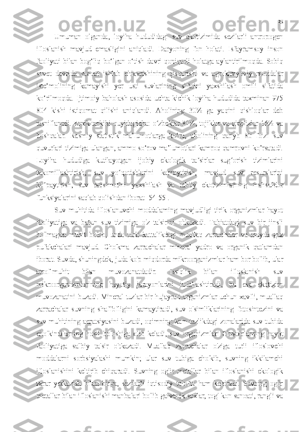 25
Umuman   olganda,   loyiha   hududidagi   suv   ekotizimida   sezilarli   antropogen
ifloslanish   mavjud   emasligini   aniqladi.   Daryoning   fon   holati.   Isfayramsoy   inson
faoliyati   bilan   bog‘liq   bo‘lgan   o‘tish   davri   qoniqarli   holatga   aylantirilmoqda.   Sobiq
sovet   davrida   sanoat   ishlab   chiqarishining   qisqarishi   va   agrokimyoviy   moddalar
iste‘molining   kamayishi   yer   usti   suvlarining   sifatini   yaxshilash   omili   sifatida
ko‘rilmoqda.   Ijtimoiy   baholash   asosida   uchta   kichik   loyiha   hududida   taxminan   975
804   kishi   istiqomat   qilishi   aniqlandi.   Aholining   30%   ga   yaqini   qishloqlar   deb
tasniflanadi. Etnik tarkibi quyidagicha: o zbeklar 81%, tojiklar va qirg izlar 16% vaʻ ʻ
boshqalar.   Rasmiy   statistik   ma’lumotlarga   ko‘ra,   aholining   qariyb   80   foizi   suv
quvurlari tizimiga ulangan, ammo so‘rov ma’lumotlari kamroq qamrovni ko’rsatadi.
Loyiha   hududiga   kutilayotgan   ijobiy   ekologik   ta sirlar   sug orish   tizimlarini	
ʼ ʻ
takomillashtirish,   suv   yo qotishlarini   kamaytirish,   mavjud   suv   resurslarini	
ʻ
ko paytirish,   suv   taqsimotini   yaxshilash   va   tabiiy   ekotizimlarning   mahsuldor	
ʻ
funksiyalarini saqlab qolishdan iborat [54-55].
Suv   muhitida   ifloslanuvchi   moddalaming   mavjudligi   tirik   organizmlar   hayot
faoliyatiga   va   butun   suv   tizimiga   o'z   ta'sirini   o'tkazadi.   Tabiatdagi   suv   bir   jinsli
bo'lmagan   muhit   bo'lib,   unda   turli   kattalikdagi   muallaq   zarrachalar   va   mayda   gaz
pufakchalari   mavjud.   Cho'kma   zarrachalar   mineral   yadro   va   organik   qatlamdan
iborat. Suvda, shuningdek, juda ko'p miqdorda mikroorganizmlar ham bor bo'lib, ular
atrof-muhit   bilan   muvozanatdadir.   Issiqlik   bilan   ifloslanish   suv
mikroorganizmlarining   hayotiy   jarayonlarini   jadallashtiradi,   bu   esa   ekotizim
muvozanatini buzadi. Mineral tuzlar bir hujayrali organizmlar uchun xavfli, muallaq
zarrachalar   suvning   shaffofligini   kamaytiradi,   suv   o'simliklarining   fotosintezini   va
suv muhitining aeratsiyasini  buzadi, oqimning kam  tezlikdagi  zonalarida suv  tubida
cho'kindilarning   hosil   bo'lishiga   olib   keladi,   suv   organizmlari   filtratorlarning   hayot
faoliyatiga   salbiy   ta'sir   o'tkazadi.   Muallaq   zarrachalar   o'ziga   turli   ifloslovchi
moddalarni   sorbsiyalashi   mumkin;   ular   suv   tubiga   cho'kib,   suvning   ikkilamchi
ifloslanishini   keltirib   chiqaradi.   Suvning   og'ir   metallar   bilan   ifloslanishi   ekologik
zarar   yetkazish   bilan   birga,   sezilarli   iqtisodiy   talofot   ham   keltiradi.   Suvning   og'ir
metallar bilan ifloslanishi manbalari bo'lib galvanik sexlar, tog'-kon sanoati, rangli va 
