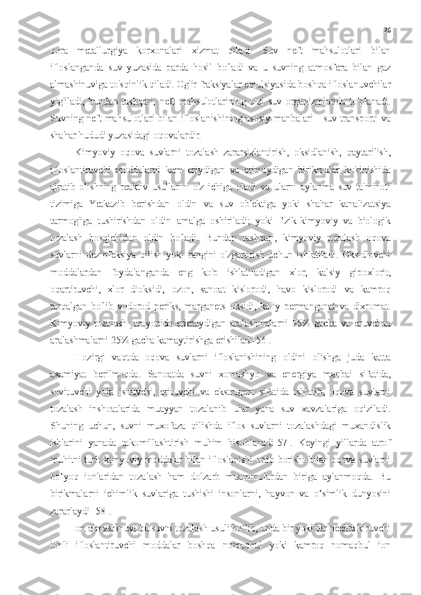 26
qora   metallurgiya   korxonalari   xizmat   qiladi.   Suv   neft   mahsulotlari   bilan
ifloslanganda   suv   yuzasida   parda   hosil   bo'ladi   va   u   suvning   atmosfera   bilan   gaz
almashinuviga to'sqinlik qiladi. Og'ir fraksiyalar emulsiyasida boshqa ifloslanuvchilar
yig'iladi,   bundan   tashqari,   neft   mahsulotlarining   o'zi   suv   organizmlarida   to'planadi.
Suvning neft mahsulotlari bilan ifloslanishining asosiy manbalari - suv transporti va
shahar hududi yuzasidagi oqovalardir.
Kimyoviy   oqova   suvlarni   tozalash   zararsizlantirish,   oksidlanish,   qaytarilish,
ifloslantiruvchi   moddalarni   kam   eriydigan   va   erimaydigan   birikmalar   ko'rinishida
ajratib   olishning   reaktiv   usullarini   o'z   ichiga   oladi   va   ularni   aylanma   suv   ta'minoti
tizimiga   Yetkazib   berishdan   oldin   va   suv   ob'ektiga   yoki   shahar   kanalizatsiya
tarmog'iga   tushirishdan   oldin   amalga   oshiriladi;   yoki   fizik-kimyoviy   va   biologik
tozalash   bosqichidan   oldin   bo'ladi.   Bundan   tashqari,   kimyoviy   tozalash   oqova
suvlarni   dezinfeksiya   qilish   yoki   rangini   o'zgartirish   uchun   ishlatiladi.   Oksidlovchi
moddalardan   foydalanganda   eng   ko'p   ishlatiladigan   xlor,   kalsiy   gipoxlorit,
oqartiruvchi,   xlor   dioksidi,   ozon,   sanoat   kislorodi,   havo   kislorodi   va   kamroq
tarqalgan   bo'lib   vodorod   periks,   marganets   oksidi,   kaliy   permanganat   va   dixromat.
Kimyoviy   tozalash   jarayonida   erimaydigan   aralashmalarni   95%   gacha   va   eruvchan
aralashmalarni 25% gacha kamaytirishga erishiladi[56].
Hozirgi   vaqtda   oqova   suvlarni   ifloslanishining   oldini   olishga   juda   katta
axamiyat   berilmoqda.   Sanoatda   suvni   xomashyo   va   energiya   manbai   sifatida,
sovituvchi   yoki   isituvchi,   erituvchi   va   ekstragent   sifatida   ishlatib,   oqova   suvlarni
tozalash   inshoatlarida   muayyan   tozalanib   ular   yana   suv   xavzalariga   oqiziladi.
Shuning   uchun,   suvni   muxofaza   qilishda   iflos   suvlarni   tozalashdagi   muxandislik
ishlarini   yanada   takomillashtirish   muhim   hisoblanadi[57].   Keyingi   yillarda   atrof
muhitni turli kimyoviy moddalar bilan ifloslanishi ortib borishi bilan oqova suvlarni
bo‘yoq   ionlaridan   tozalash   ham   dolzarb   muammolardan   biriga   aylanmoqda.   Bu
birikmalarni   ichimlik   suvlariga   tushishi   insonlarni,   hayvon   va   o‘simlik   dunyosini
zararlaydi [58]. 
         Ion almashinuvi bu suvni tozalash usuli bo lib, unda bir yoki bir nechta kiruvchiʻ
ionli   ifloslantiruvchi   moddalar   boshqa   nomaqbul   yoki   kamroq   nomaqbul   ion 