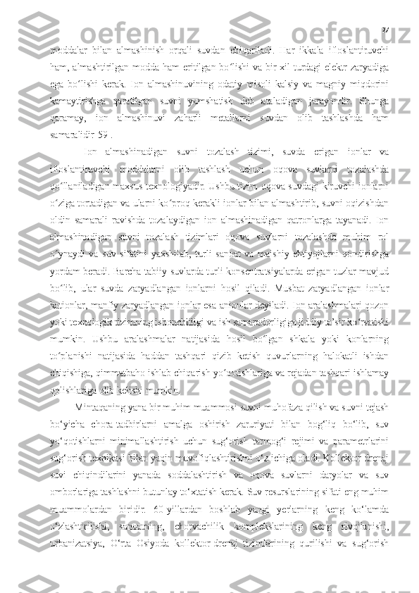 27
moddalar   bilan   almashinish   orqali   suvdan   chiqariladi.   Har   ikkala   ifloslantiruvchi
ham, almashtirilgan modda ham  eritilgan bo lishi  va bir  xil  turdagi elektr  zaryadigaʻ
ega   bo lishi   kerak.   Ion   almashinuvining   odatiy   misoli   kalsiy   va   magniy   miqdorini	
ʻ
kamaytirishga   qaratilgan   suvni   yumshatish   deb   ataladigan   jarayondir.   Shunga
qaramay,   ion   almashinuvi   zaharli   metallarni   suvdan   olib   tashlashda   ham
samaralidir[59].
  Ion   almashinadigan   suvni   tozalash   tizimi,   suvda   erigan   ionlar   va
ifloslantiruvchi   moddalarni   olib   tashlash   uchun   oqova   suvlarni   tozalashda
qo llaniladigan maxsus texnologiyadir. Ushbu tizim oqova suvdagi kiruvchi ionlarni	
ʻ
o ziga tortadigan va ularni ko proq kerakli ionlar bilan almashtirib, suvni oqizishdan
ʻ ʻ
oldin   samarali   ravishda   tozalaydigan   ion   almashinadigan   qatronlarga   tayanadi.   Ion
almashinadigan   suvni   tozalash   tizimlari   oqova   suvlarni   tozalashda   muhim   rol
o ynaydi   va   suv   sifatini   yaxshilab,   turli   sanoat   va   maishiy   ehtiyojlarni   qondirishga
ʻ
yordam beradi. Barcha tabiiy suvlarda turli konsentratsiyalarda erigan tuzlar mavjud
bo lib,   ular   suvda   zaryadlangan   ionlarni   hosil   qiladi.   Musbat   zaryadlangan   ionlar
ʻ
kationlar, manfiy zaryadlangan ionlar esa anionlar deyiladi. Ion aralashmalari qozon
yoki texnologik tizimning ishonchliligi va ish samaradorligiga jiddiy ta’sir ko rsatishi	
ʻ
mumkin.   Ushbu   aralashmalar   natijasida   hosil   bo lgan   shkala   yoki   konlarning	
ʻ
to planishi   natijasida   haddan   tashqari   qizib   ketish   quvurlarning   halokatli   ishdan	
ʻ
chiqishiga, qimmatbaho ishlab chiqarish yo qotishlariga va rejadan tashqari ishlamay	
ʻ
qolishlariga olib kelishi mumkin.
Mintaqaning yana bir muhim muammosi suvni muhofaza qilish va suvni tejash
bo‘yicha   chora-tadbirlarni   amalga   oshirish   zaruriyati   bilan   bog‘liq   bo‘lib,   suv
yo‘qotishlarni   minimallashtirish   uchun   sug‘orish   tarmog‘i   rejimi   va   parametrlarini
sug‘orish texnikasi bilan yaqin muvofiqlashtirishni o‘z ichiga oladi. Kollektor-drenaj
suvi   chiqindilarini   yanada   soddalashtirish   va   oqova   suvlarni   daryolar   va   suv
omborlariga tashlashni butunlay to‘xtatish kerak. Suv resurslarining sifati eng muhim
muammolardan   biridir.   60-yillardan   boshlab   yangi   yerlarning   keng   ko‘lamda
o‘zlashtirilishi,   sanoatning,   chorvachilik   komplekslarining   keng   rivojlanishi,
urbanizatsiya,   O‘rta   Osiyoda   kollektor-drenaj   tizimlarining   qurilishi   va   sug‘orish 