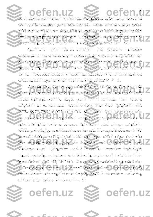 28
uchun  daryolar   suvining   doimiy  o‘sib   boradigan  to‘siqlari   tufayli   daryo   havzalarida
suvning   sifati   asta-sekin   yomonlasha   boshladi.   Boshqa   tomondan,   daryo   suvlari
tarkibidagi tuz miqdori Amudaryo, Sirdaryo, Zarafshon va boshqa daryolarning delta
mintaqalarida   tuproqning   sho‘rlanishini   kuchaytiradi,   bu   esa   qo‘shimcha   meliorativ
ishlarni amalga oshirish, drenaj tizimini yuvish va qurishga ta’sir qiladi. [59].
Atrof-muhitni   og ir   metallar,   qo rg oshin   bilan   zaharlanishning   asosiyʻ ʻ ʻ
sabablaridan biri bu sanoatda keng miqyosda qo llanilishiga bog liq. Qo rg oshindan	
ʻ ʻ ʻ ʻ
zaharlanishning   asosiy   manbalari   quyidagilardan   iborat:qo rg oshin   rudalar   qazib	
ʻ ʻ
olishda,   yoqilg i   sanoatida,   bo yoq   ishlab   chiqarishda,   bosmaxonalarda,   qadimiy	
ʻ ʻ
rasmlarni qayta restavratsiya qilish jarayonida, batareyalar ishlab chiqarishda, shisha
sanoatida, sopol buyumlar ishlab chiqarishda ishlatiladi[60;134-141-b].
 Atmosfera havosi va suv, tuproq obektlarining ifloslanishi va REM dan ortishi
asosan yirik avtomobil yo llari bo yida va sanoat ob’ektlari atrofida yashovchi aholi,	
ʻ ʻ
bolalar   sog ligiga   xavflilik   darajasi   yuqori   bo lib   qolmoqda.   Inson   tanasiga	
ʻ ʻ
qo rg oshin   teri   va   havo   orqali   nafas   olish   tizimi   bilan   kiradi.   Qo’rg’oshin   PbO,	
ʻ ʻ	
PbSO	,4
 Pb	(CH	3COO	)2 )   shaklida   qo llaniladi   [61;   94-98   b].   Qo rg oshin   asosan   oziq-	ʻ ʻ ʻ
ovqat   va   suv   bilan   organizmga   kiradi.   Uning   asosan   eng   yuqori   konsentratsiyada
og iz   bo shlig ida,   tishlarda   uchraydi.   Og iz   orqali   qabul   qilingan   qo rg oshin	
ʻ ʻ ʻ ʻ ʻ ʻ
ichaklarga singib, jigarga etib boradi va u erdan safro bilan qayta ichakka va o n ikki	
ʻ
barmoqli ichakka tushadi. Qo rg oshinni bir qismi qayta so riladi qolgan qismi nafas	
ʻ ʻ ʻ
bilan   chiqarib   tashlanadi.   Qo rg oshin   buyraklar   orqali   chiqariladi,   bir   qismi	
ʻ ʻ
suyaklarga   singadi.   Qo rg oshin   qondagi   temirni   va   fermentlarni   ingibirlaydi.	
ʻ ʻ
Organizmga   tushgan   qo rg oshin   karboksil,   sulfigidril,  imidazol,   fosfat   ionlari   bilan
ʻ ʻ
kompleks hosil  qiladi  [62;  154-158 b]. Oqova suvlarni  tuzsizlantirishda  adsorbrsion
usullar o ziga xos o rin tutadi.   Og'ir metall ionlari hamda turli xil sanoatning toksik	
ʻ ʻ
ionlar ta'sirida biosferaning ifloslanish darajasiga bog'liq holda sorbsion tozalashning
turli usullaridan foydalanishimiz mumkin . [63]   