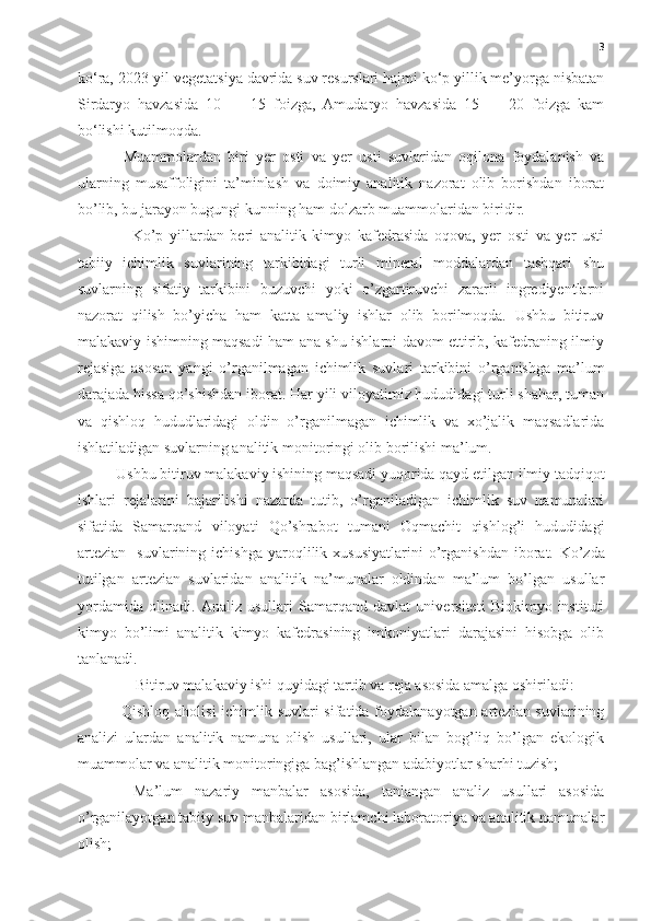 3
ko‘ra, 2023-yil vegetatsiya davrida suv resurslari hajmi ko‘p yillik me’yorga nisbatan
Sirdaryo   havzasida   10   —   15   foizga,   Amudaryo   havzasida   15   —   20   foizga   kam
bo‘lishi kutilmoqda.
  Muammolardan   biri   yer   osti   va   yer   usti   suvlaridan   oqilona   foydalanish   va
ularning   musaffoligini   ta’minlash   va   doimiy   analitik   nazorat   olib   borishdan   iborat
bo’lib, bu jarayon bugungi kunning ham dolzarb muammolaridan biridir.
Ko’p   yillardan   beri   analitik   kimyo   kafedrasida   oqova,   yer   osti   va   yer   usti
tabiiy   ichimlik   suvlarining   tarkibidagi   turli   mineral   moddalardan   tashqari   shu
suvlarning   sifatiy   tarkibini   buzuvchi   yoki   o’zgartiruvchi   zararli   ingrediyentlarni
nazorat   qilish   bo’yicha   ham   katta   amaliy   ishlar   olib   borilmoqda.   Ushbu   bitiruv
malakaviy ishimning maqsadi ham ana shu ishlarni davom ettirib, kafedraning ilmiy
rejasiga   asosan   yangi   o’rganilmagan   ichimlik   suvlari   tarkibini   o’rganishga   ma’lum
darajada hissa qo’shishdan iborat. Har yili viloyatimiz hududidagi turli shahar, tuman
va   qishloq   hududlaridagi   oldin   o’rganilmagan   ichimlik   va   xo’jalik   maqsadlarida
ishlatiladigan suvlarning analitik monitoringi olib borilishi ma’lum.
Ushbu bitiruv malakaviy ishining maqsadi yuqorida qayd etilgan ilmiy tadqiqot
ishlari   rejalarini   bajarilishi   nazarda   tutib,   o’rganiladigan   ichimlik   suv   namunalari
sifatida   Samarqand   viloyati   Qo’shrabot   tumani   Oqmachit   qishlog’i   hududidagi
artezian     suvlarining  ichishga   yaroqlilik  xususiyatlarini   o’rganishdan   iborat.   Ko’zda
tutilgan   artezian   suvlaridan   analitik   na’munalar   oldindan   ma’lum   bo’lgan   usullar
yordamida   olinadi.   Analiz   usullari   Samarqand   davlat   universiteti   Biokimyo   instituti
kimyo   bo’limi   analitik   kimyo   kafedrasining   imkoniyatlari   darajasini   hisobga   olib
tanlanadi.
 Bitiruv malakaviy ishi quyidagi tartib va reja asosida amalga oshiriladi:
  -Qishloq aholisi  ichimlik suvlari  sifatida foydalanayotgan artezian suvlarining
analizi   ulardan   analitik   namuna   olish   usullari,   ular   bilan   bog’liq   bo’lgan   ekologik
muammolar va analitik monitoringiga bag’ishlangan adabiyotlar sharhi tuzish;
-   Ma’lum   nazariy   manbalar   asosida,   tanlangan   analiz   usullari   asosida
o’rganilayotgan tabiiy suv manbalaridan birlamchi laboratoriya va analitik namunalar
olish; 