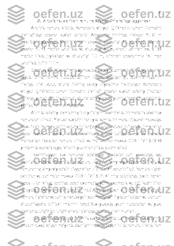 31
III.3.  Artezian suvlaridan namuma olish va uni analizga tayyorlash
Analitik   namuna   sifatida   Samarqand   viloyati   Qo’shrabot   tumani   Oqmachit
qishlog’idagi   artezian   suvlari   tanlandi.   Artezianlar   bir-biriga   nisbatan   60-70   m
masofada   joylashgan.   Shartli   birinchi   artezian   chuqurligi   60   m,   shartli   ikkinchi
artezian   60-65   metrlar   uzoqlikda   va   chuqurligi   80   m,   shartli   uchinchi   esa   50-55
metrlar   olisda   joylashgan   va   chuqurligi   100   m,   to’rtinchi   artezianimiz   180   metr
uzoqlikda bo’lib 110 m.
Chuchuk suv  bilan ta’minlash  masalasi  asosiy  muammo bo’lib turgan hozirgi
paytda   uning   hamma   hududlarida   ham   birdek   tarqalganligi,   taqsimlanmaganini
hisobga   olish   zarur,   chunki   bizning   asosiy   obyektimiz   hisoblangan   Samarqand
viloyati   Qo’shrabot   tumani   Oqmachit   qishlog’i   artezian   suvlari   tarkibiy   jihatidan
ichishga yaroqli deb hisoblanadi, chunki tarixiy taraqqiyotning barcha bosqichlarida
yerlik aholi shundan qoniqib kelganlar. 
Alohida tarkibiy qismlarning bor-yo’qligini tekshirishda bir martalik tekshiruv
namunalari olinadi. Yer usti suvlarini har oyda kamida bir marta o’tkazish maqsadga
muvofiqdir. Namuna tahlili zaruriy hollar (qayta tahlil zarurati bo’lganda, ilmiy ishlar
nuqtai   nazari   bo’lganda,   orbitraj   tekshiruvi)   ko’zda   tutilganda   har   bir   namuna
manbasidan   ikkitadan   namuna   olinadi   va   ma’lumotlar   maxsus   GOST   17.1.5.05-85
yordamida statistik qayta ishlanib yuqori aniqlikda taqdim etiladi.
Tekshiriladigan   suv   namunasi   tarkibidagi   moddalar   turli   xossalarga   ega
ekanligini   nazarda   tutgan   holda   namuna   olgichlar   kimyoviy   barqaror   bo’lishi   va
namunaning kimyoviy tarkibi o’zgarishlari oldi olinishi zarur bo’ladi. Namuna olgich
asboblar   va   qurilmalar   maxsus   GOST   17.1.5.04.-81   ning   talablariga   javob   berishi
kerak.   Ular   ishlash   tartibiga   qarab   avtomatik,   yarim   avtomatik   va   qo’l   kuchi   bilan
ishlaydigan   namuna   olgichlarga   bo’linadi.Amalda   asosan   qo’l   bilan   ishlatiladigan
namuna olgichlar va turli konstruksiyali statometrlardan foydalaniladigan va ular turli
chuqurlikgacha   qo’llash   imkonini   beradi.Suv   yuzasiga   yaqin   nuqtalardan   va   yuza
qismlarida to’g’ridan-to’g’ri shisha idishlarga namuna olishi mumkin. 
Toza deb hisoblanayotgan ichimlik suvlari tarkibida turli mineral moddalarning
miqdori ruxsat etilgan me’yorda ekanligini nazarda tutgan holda namuna olishda ham 