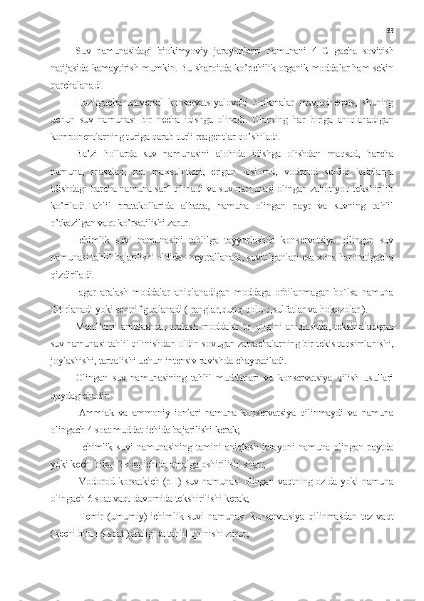 33
Suv   namunasidagi   biokimyoviy   jarayonlarni   namunani   4   C   gacha   sovitish
natijasida kamaytirish mumkin. Bu sharoitda ko’pchilik organik moddalar ham sekin
parchalanadi.
Hozirgacha   universal   konservatsiyalovchi   birikmalar   mavjud   emas,   shuning
uchun   suv   namunasi   bir   necha   idishga   olinadi.   Ularning   har   biriga   aniqlanadigan
komponentlarning turiga qarab turli reagentlar qo’shiladi.
Ba’zi   hollarda   suv   namunasini   alohida   idishga   olishdan   maqsad,   barcha
namuna,   masalan;   net   maxsulotlari,   erigan   kislorod,   vodorod   sulfidi   kabilarga
idishdagi barcha namuna sarf qilinadi va suv namunasi olingan zahotiyoq tekshirilib
ko’riladi.Tahlil   pratakollarida   albatta,   namuna   olingan   payt   va   suvning   tahlil
o’tkazilgan vaqt ko’rsatilishi zarur.
Ichimlik   suvi   namunasini   tahlilga   tayyorlashda   konservatsiya   qilingan   suv
namunasi tahlil bajarilishi oldidan neytrallanadi, sovitilganlari esa xona haroratigacha
qizdiriladi. 
-agar   aralash   moddalar   aniqlanadigan   moddaga   orbilanmagan   bo`lsa   namuna
filtirlanadi yoki sentrifigualanadi ( ranglar,quriq qoldiq,sulfatlar va hokozolar ).
Metallarni   aniqlashda,   aralash   moddalar   tiniqligini   aniqlashda,   tekshiriladigan
suv namunasi tahlil qilinishdan oldin sovugan zarrachalarning bir tekis taqsimlanishi,
joylashishi, tarqalishi uchun intensiv ravishda chayqatiladi.
Olingan   suv   namunasining   tahlil   muddatlari   va   konservatsiya   qilish   usullari
quydagichadir:
-Ammiak   va   ammoniy   ionlari   namuna   konservatsiya   qilinmaydi   va   namuna
olingach 4 soat muddat ichida bajarilishi kerak;
-Ichimlik  suvi   namunasining   tamini   aniqlash   jarayoni   namuna   olingan  paytda
yoki kechi bilan 2 soat ichida amalga oshirilishi shart; 
-Vodorod korsatkich (pH) suv namunasi  olingan vaqtning ozida yoki namuna
olingach 6 soat vaqt davomida tekshirilishi kerak;
-Temir   (umumiy)-ichimlik   suvi   namunasi   konservatsiya   qilinmasdan   tez   vaqt
(kechi bilan 4 soat )oraligida tahlil qilinishi zarur; 