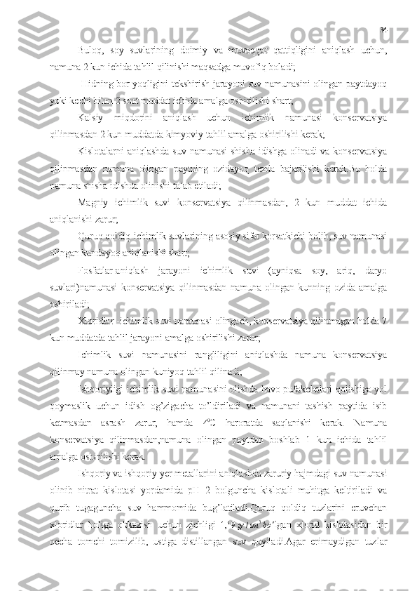 34
-Buloq,   soy   suvlarining   doimiy   va   muvaqqat   qattiqligini   aniqlash   uchun,
namuna 2 kun ichida tahlil qilinishi maqsadga muvofiq boladi;
- Hidning bor yoqligini tekshirish jarayoni suv namunasini olingan paytdayoq
yoki kechi bilan 2 soat muddat ichida amalga oshirilishi shart;
-Kalsiy   miqdorini   aniqlash   uchun   ichimlik   namunasi   konservatsiya
qilinmasdan 2 kun muddatda kimyoviy tahlil amalga oshirilishi kerak;
-Kislotalarni aniqlashda suv namunasi  shisha  idishga olinadi va konservatsiya
qilinmasdan   namuna   olingan   paytning   ozidayoq   tezda   bajarilishi   kerak.Bu   holda
namuna shisha idishda olinishi talab etiladi;
-Magniy   ichimlik   suvi   konservatsiya   qilinmasdan,   2   kun   muddat   ichida
aniqlanishi zarur;
-Quruq qoldiq-ichimlik suvlarining asosiy sifat korsatkichi bolib, suv namunasi
olingan kundayoq aniqlanishi shart;
-Fosfatlar-aniqlash   jarayoni   ichimlik   suvi   (ayniqsa   soy,   ariq,   daryo
suvlari)namunasi   konservatsiya   qilinmasdan   namuna   olingan   kunning   ozida   amalga
oshiriladi;
-Xloridlar -ichimlik suvi namunasi olingach, konservatsiya qilinmagan holda 7
kun muddatda tahlil jarayoni amalga oshirilishi zarur;
-Ichimlik   suvi   namunasini   rangliligini   aniqlashda   namuna   konservatsiya
qilinmay namuna olingan kuniyoq tahlil qilinadi;
-Ishqoriyligi ichimlik suvi namunasini olishda havo pufakchalari qolishiga yol
qoymaslik   uchun   idish   og’zigacha   to’ldiriladi   va   namunani   tashish   paytida   isib
ketmasdan   asrash   zarur,   hamda  
4 0
C   haroratda   saqlanishi   kerak.   Namuna
konservatsiya   qilinmasdan,namuna   olingan   paytdan   boshlab   1   kun   ichida   tahlil
amalga oshirilishi kerak.
-Ishqoriy va ishqoriy yer metallarini aniqlashda zaruriy hajmdagi suv namunasi
olinib   nitrat   kislotasi   yordamida   pH=2   bolguncha   kislotali   muhitga   keltiriladi   va
qurib   tugaguncha   suv   hammomida   bug’latiladi.Quruq   qoldiq   tuzlarini   eruvchan
xloridlar   holiga   o'tkazish   uchun   zichligi  
1,19 gr / sm 3
bo ' lgan   xlorid   kislotasidan   bir
necha   tomchi   tomizilib,   ustiga   distillangan   suv   quyiladi.Agar   erimaydigan   tuzlar 