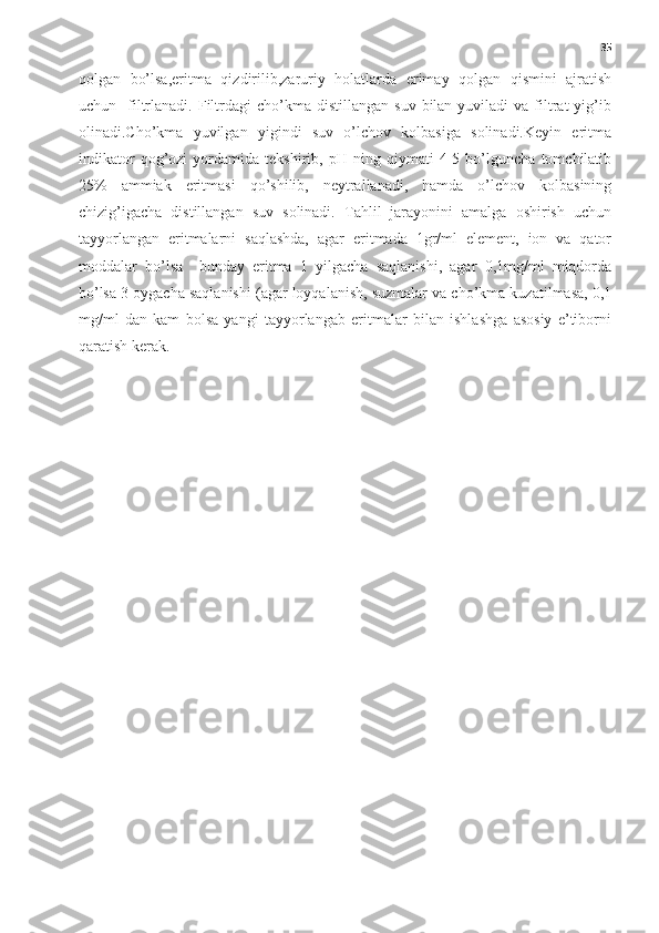 35
qolgan   bo’lsa,eritma   qizdirilib,zaruriy   holatlarda   erimay   qolgan   qismini   ajratish
uchun    filtrlanadi.  Filtrdagi  cho’kma  distillangan   suv  bilan  yuviladi   va  filtrat  yig’ib
olinadi.Cho’kma   yuvilgan   yigindi   suv   o’lchov   kolbasiga   solinadi.Keyin   eritma
indikator   qog’ozi   yordamida   tekshirib,   pH   ning   qiymati   4-5   bo’lguncha   tomchilatib
25%   ammiak   eritmasi   qo’shilib,   neytrallanadi,   hamda   o’lchov   kolbasining
chizig’igacha   distillangan   suv   solinadi.   Tahlil   jarayonini   amalga   oshirish   uchun
tayyorlangan   eritmalarni   saqlashda,   agar   eritmada   1gr/ml   element,   ion   va   qator
moddalar   bo’lsa     bunday   eritma   1   yilgacha   saqlanishi,   agar   0,1mg/ml   miqdorda
bo’lsa 3 oygacha saqlanishi (agar loyqalanish, suzmalar va cho’kma kuzatilmasa, 0,1
mg/ml   dan   kam   bolsa   yangi   tayyorlangab   eritmalar   bilan   ishlashga   asosiy   e’tiborni
qaratish kerak. 