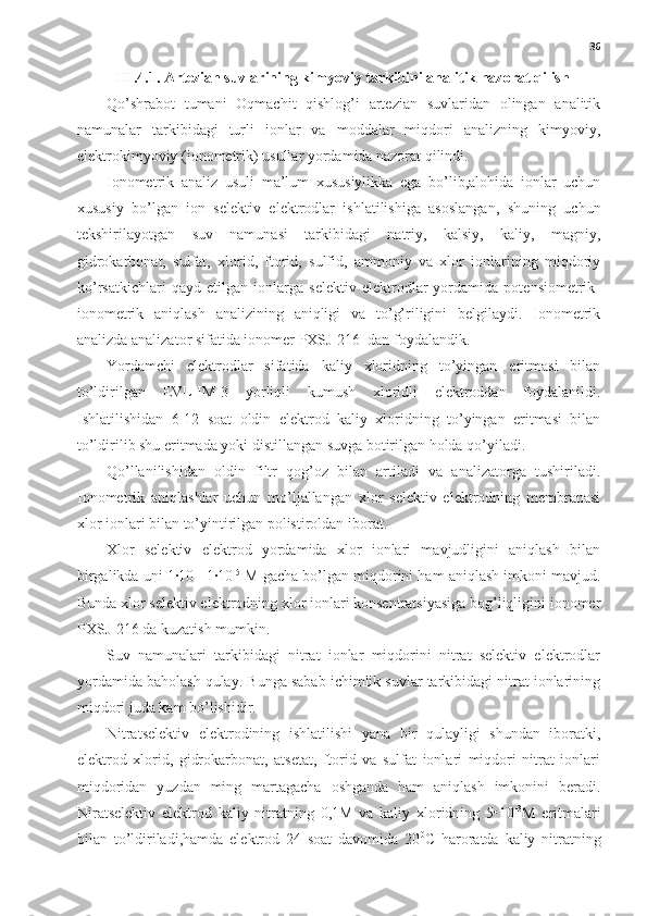 36
III.4.1. Artezian suvlarining kimyoviy tarkibini analitik nazorat qilish
Qo’shrabot   tumani   Oqmachit   qishlog’i   artezian   suvlaridan   olingan   analitik
namunalar   tarkibidagi   turli   ionlar   va   moddalar   miqdori   analizning   kimyoviy,
elektrokimyoviy (ionometrik) usullar yordamida nazorat qilindi. 
Ionometrik   analiz   usuli   ma’lum   xususiylikka   ega   bo’lib,alohida   ionlar   uchun
xususiy   bo’lgan   ion   selektiv   elektrodlar   ishlatilishiga   asoslangan,   shuning   uchun
tekshirilayotgan   suv   namunasi   tarkibidagi   natriy,   kalsiy,   kaliy,   magniy,
gidrokarbonat,   sulfat,   xlorid,   ftorid,   sulfid,   ammoniy   va   xlor   ionlarining   miqdoriy
ko’rsatkichlari   qayd   etilgan   ionlarga   selektiv   elektrodlar   yordamida   potensiometrik-
ionometrik   aniqlash   analizining   aniqligi   va   to’g’riligini   belgilaydi.   Ionometrik
analizda analizator sifatida ionomer PXSJ-216  dan foydalandik. 
Yordamchi   elektrodlar   sifatida   kaliy   xloridning   to’yingan   eritmasi   bilan
to’ldirilgan   EVL-IM-3   yorliqli   kumush   xloridli   elektroddan   foydalanildi.
Ishlatilishidan   6-12   soat   oldin   elektrod   kaliy   xloridning   to’yingan   eritmasi   bilan
to’ldirilib shu eritmada yoki distillangan suvga botirilgan holda qo’yiladi.
Qo’llanilishidan   oldin   filtr   qog’oz   bilan   artiladi   va   analizatorga   tushiriladi.
Ionometrik   aniqlashlar   uchun   mo’ljallangan   xlor   selektiv   elektrodning   membranasi
xlor ionlari bilan to’yintirilgan polistiroldan iborat.
Xlor   selektiv   elektrod   yordamida   xlor   ionlari   mavjudligini   aniqlash   bilan
birgalikda uni 1·10 -1
-1·10 -5
 M gacha bo’lgan miqdorini ham aniqlash imkoni mavjud.
Bunda xlor selektiv elektrodning xlor ionlari konsentratsiyasiga bog’liqligini ionomer
PXSJ-216 da kuzatish mumkin.
Suv   namunalari   tarkibidagi   nitrat   ionlar   miqdorini   nitrat   selektiv   elektrodlar
yordamida baholash qulay. Bunga sabab ichimlik suvlar tarkibidagi nitrat ionlarining
miqdori juda kam bo’lishidir.
Nitratselektiv   elektrodining   ishlatilishi   yana   bir   qulayligi   shundan   iboratki,
elektrod   xlorid,   gidrokarbonat,   atsetat,   ftorid   va   sulfat   ionlari   miqdori   nitrat   ionlari
miqdoridan   yuzdan   ming   martagacha   oshganda   ham   aniqlash   imkonini   beradi.
Niratselektiv   elektrod   kaliy   nitratning   0,1M   va   kaliy   xloridning   5•10 -3
M   eritmalari
bilan   to’ldiriladi,hamda   elektrod   24   soat   davomida   20 0
C   haroratda   kaliy   nitratning 