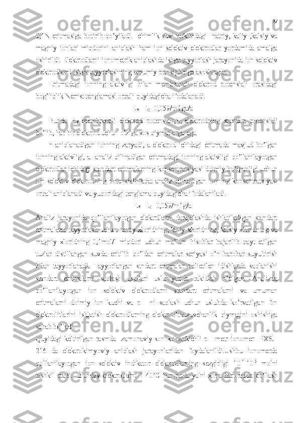 37
0,1N   eritmasiga   botirib   qo’yiladi.   Ichimlik   suvi   tarkibidagi     natriy,   kaliy   ,kalsiy   va
magniy   ionlari   miqdorini   aniqlash   ham   ion   selektiv   elektrodlar   yordamida   amalga
oshirildi. Elektrodlarni ionometrik aniqlashda ishga tayyorlash jarayonida ion selektiv
elektrodlarni ishga tayyorlashning umumiy prinsiplariga asoslangan.
Eritmadagi   ionning   aktivligi   bilan   membranali   elektrod   potensiali   orasidagi
bog’liqlik Nernst tenglamasi orqali quyidagicha ifodalanadi.
E
M =E
0 +0,059/n•1ga/a
1
Bunda   E
M -membranali   elektrod   potensiali,E
0 -elektrodning   standart   potensiali
bo’lib, har bir elektrod uchun o’ziga xos qiymatlarga ega.
n-aniqlanadigan   ionning   zaryadi,   a-elektrod   ichidagi   eritmada   mavjud   bo’lgan
ionning   aktivligi,   a
1 -analiz   qilinadigan   eritmadagi   ionning   aktivligi   qo’llanilayotgan
elektrodlar ichidagi standart eritmalarning konsentratsiyasi doimiy bo’lganligi uchun
ion selektiv elektrodning potensiali faqat analiz qilinadigan ionning konsentratsiyasi
orqali aniqlanadi va yuqoridagi tenglama quyidagicha ifodalaniladi.
E
M =E
0 +0,059/n•1g/a
1
Analiz   jarayonida   qo’llanilayotgan   elektrdlarni   darajalashda   ishlatiladigan   standart
eritmalarni tayyorlash uchun natriy xloridning, kaliy xloridning, kalsiy xloridning va
magniy   xloridning   0,1mol/l   miqdori   uchun   ma’lum   hisoblar   bajarilib   qayt   etilgan
tuzlar   distillangan   suvda   eritilib   qo’ldan   eritmalar   seriyasi   o’n   barobar   suyultirish
bilan   tayyorlanadi.   Tayyorlangan   stndart   eritmalar   polietilen   idishlarda   saqlanishi
standart   eritmalarni   saqlash   usullari   uslubiyatida   takidlab   o’tilgan.   Analizda
qo’llanilayotgan   ion   selektiv   elektrodlarni   standart   eritmalarni   va   umuman
eritmalarni   doimiy   ion   kuchi   va   pH   ni   saqlash   uchun   uslubda   ko’rsatilgan   fon
elektrolitlarini   ishlatish   elektrodlarning   elektr   o’tkazuvchanlik   qiymatini   oshishiga
sabab bo’ladi.
Quyidagi   keltirilgan   rasmda     zamonaviy   son   ko'rsatkichli   pH   metr   ionomer     PXSJ-
216   da   elektrokimyoviy   aniqlash   jarayonlaridan   foydalanildi.Ushbu   ionomerda
qo'llanilayotgan   ion   selektiv   indikator   elektrodlarning   sezgirligi   10 -4
-10 -5
  molni
tashkil   etadi.     Bunday   elektrotlarni   1-40°C   haroratda   ya'ni   xona   haroratida   qo'llash 