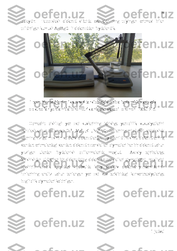 38
qulaydir.     Taqqoslash   elektrod   sifatida   esa   KCI   ning   to'yingan   eritmasi   bilan
to'ldirilgan kumush Ag/AgCI li elektroddan foydalandik. 
1-rasm. Yer osti ichimlik suvlari tarkibidagi alohida ionlarni ion selektiv
elektrodlar yordamida ionometrik aniqlash asbobi Ionomer -PXSJ-216 .
Oqmachit   qishlog'i   yer   osti   suvlarining   ichishga   yaroqlilik   xususiyatlarini
baholash uchun tanlangan Ca 2+
 ,Mg 2+
 ,K +  
, Na 2+
 ,CI -
 ionlarning miqdorini  aniqlashda
ularning   o'ziga   mos   ion   selektiv   elektrodlardan   foydalanildi.   Ushbu   elektrodlarning
standart eritmalardagi standart elektrod potensiallari qiymatlari har bir elektrod uchun
yozilgan   ulardan   foydalanish   qo'llanmalarida   mavjud.     Asosiy   tajribalarga
kirishishdan  oldin har  bir  elektrodning elektrod potensiallari  qiymatlarini    mosligini
tekshirib   ko'rdik.   Quyidagi   1-jadvalda   kaliy   selektiv   elektrod   yordamida   K +
ionlarining   analiz   uchun   tanlangan   yer   osti   suv   tarkibidagi   konsentratsiyalariga
bog'liqlik qiymatlari keltirilgan.  
1-jadval 