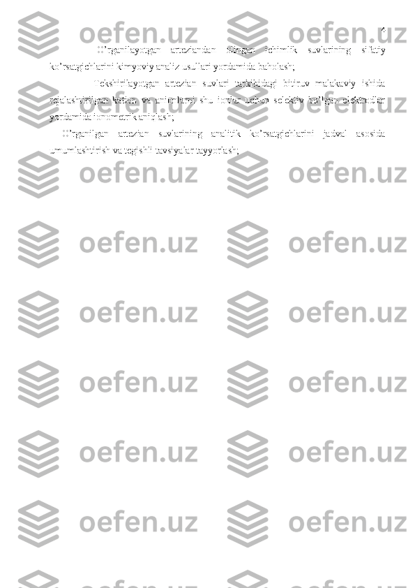 4
-   O’rganilayotgan   arteziandan   olingan   ichimlik   suvlarining   sifatiy
ko’rsatgichlarini kimyoviy analiz usullari yordamida baholash;
-   Tekshirilayotgan   artezian   suvlari   tarkibidagi   bitiruv   malakaviy   ishida
rejalashtirilgan   kation   va   anionlarni   shu   ionlar   uchun   selektiv   bo’lgan   elektrodlar
yordamida ionometrik aniqlash;
-   O’rganilgan   artezian   suvlarining   analitik   ko’rsatgichlarini   jadval   asosida
umumlashtirish va tegishli tavsiyalar tayyorlash; 