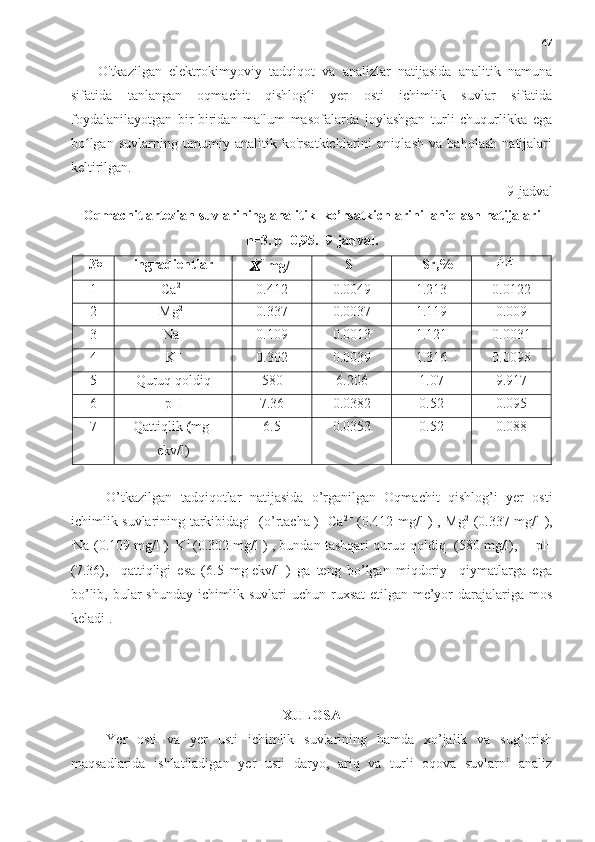 47
O'tkazilgan   elektrokimyoviy   tadqiqot   va   analizlar   natijasida   analitik   namuna
sifatida   tanlangan   oqmachit   qishlog i   yer   osti   ichimlik   suvlar   sifatidaʻ
foydalanilayotgan   bir-biridan   ma'lum   masofalarda   joylashgan   turli   chuqurlikka   ega
bo lgan   suvlarning   umumiy   analitik   ko'rsatkichlarini   aniqlash   va   baholash   natijalari	
ʻ
keltirilgan.
9-jadval
Oqmachit artezian suvlarining analitik  ko’rsatkichlarini  aniqlash natijalari
n=3. p=0,95.  9-jadval.
   № ingradientlar
??????   	
̅ mg/l         S        Sr,%       
1 Ca 2+
0.412 0.0049 1.213 0.0122
2 Mg 2+
0.337 0.0037 1.119 0.009
3 Na +
0.109 0.0013 1.121 0.0031
4 K +
0.302 0.0039 1.316 0.0098
5 Quruq qoldiq 580 6.206 1.07 9.917
6 pH 7.36 0.0382 0.52 0.095
7 Qattiqlik  ( mg-
ekv/l) 6.5 0.0353 0.52 0.088
O’tkazilgan   tadqiqotlar   natijasida   o’rganilgan   Oqmachit   qishlog’i   yer   osti
ichimlik suvlarining tarkibidagi   (o’rtacha )   Ca 2+
  (0.412 mg/l ) , Mg 2+
(0.337 mg/l ),
.
Na +
(0.109 mg/l )   
K +  
(0.302 mg/l ) , bundan tashqari quruq qoldiq  (580 mg/l),       
 pH
(7.36),     qattiqligi   esa   (6.5   mg-ekv/l   )   ga   teng   bo’lgan   miqdoriy     qiymatlarga   ega
bo’lib, bular shunday ichimlik suvlari  uchun ruxsat  etilgan me’yor  darajalariga mos
keladi .     
XULOSA
Yer   osti   va   yer   usti   ichimlik   suvlarining   hamda   xo’jalik   va   sug’orish
maqsadlarida   ishlatiladigan   yer   usti   daryo,   ariq   va   turli   oqova   suvlarni   analiz 