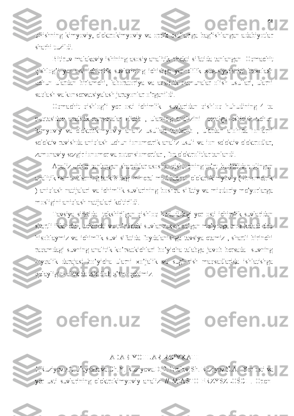 48
qilishning   kimyoviy,   elektrokimyoviy   va   optik   usullariga   bag’ishlangan   adabiyotlar
sharhi tuzildi. 
Bitiruv malakaviy ishining asosiy analitik obekti sifatida tanlangan   Oqmachit
qishlog’i   yer   osti   ichimlik   suvlarining   ichishga   yaroqlilik   xususiyatlarini   baxolash
uchun   ulardan   birlamchi,   laboratoriya   va   analitik   namunalar   olish   usullari,   ularni
saqlash va konservatsiyalash jarayonlar o’rganildi. 
Oqmachit   qishlog’i   yer   osti   ichimlik     suvlaridan   qishloq   huhudining   4   ta
nuqtasidan   analitik   namunalar   olinib   ,   ularning   analizini     amalga   oshirish   uchun
kimyoviy   va   elektrokimyoviy   analiz   usullari   tanlanib   ,   ulardan   alohida   ionlarni
selektiv ravishda  aniqlash uchun  ionometrik analiz usuli  va ion selektiv elektrodlar,
zamonaviy sezgir ionomer va potensiomertlar , fon elektrolitlar tanlandi. 
Analiz uchun tanlangan sharoitlar asosida qishloqning to’rt  hududidan olingan
analitik namunalarning tarkibidagi mineral moddalarni  elektrokimyoviy ( ionometrik
)  aniqlash  natijalari   va  ichimlik  suvlarining  boshqa  sifatiy  va  miqdoriy  me’yorlarga
mosligini aniqlash natijalari keltirildi. 
Tavsiya   sifatida-   tekshirilgan   qishloq   hududidagi   yer   osti   ichimlik   suvlaridan
shartli ikkinchi , uchinchi va to’rtinchi suvlar ruxsat etilgan me’yorga mos keladi deb
hisoblaymiz   va   ichimlik   suvi   sifatida   foydalanishga   tavsiya   etamiz   ,   shartli   birinchi
raqamdagi   suvning   analitik   ko’rsatkichlari   bo’yicha   talabga   javob   bersada     suvning
loyqalik   darajasi   bo’yicha   ularni   xo’jalik   va   sug’orish   maqsadlarida   ishlatishga
qulayligini aloxida takidlab o’tmoqchimiz. 
ADABIYOTLAR RO’YXATI
1.Ruziyev.J.E. Haydarova.Ch.Y. Ruziyeva.D.T. Uralov.Sh. Ruziyev.E.A.    Yer osti va
yer   usti   suvlarining   elektrokimyoviy   analizi   //   MIASTO   PRZYSZLOŚCI   .   Open- 