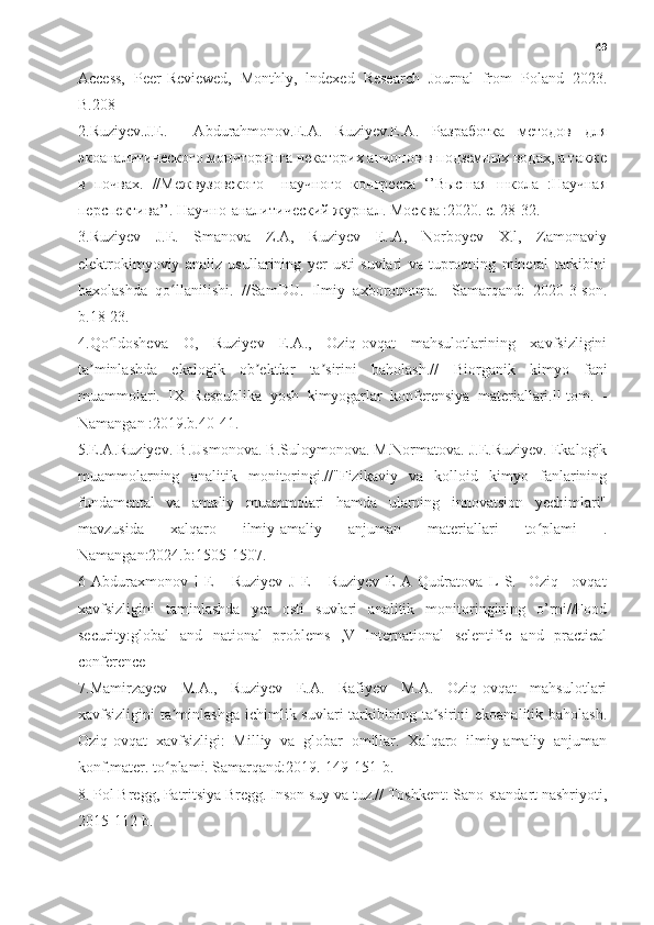 49
Access,   Peer-Reviewed,   Monthly,   lndexed   Research   Journal   from   Poland   2023.
B.208
2.Ruziyev.J.E.     Abdurahmonov.E.A.   Ruziyev.E.A.   Разработка   методов   для
экоаналитического мониторинга некаторих анионов в подземных водах, а также
в   почвах.   //Межвузовского     нDчного   конгресса   ‘’Высшая   школа   :НDчная
перспектива’’. НDчно-аналитический журнал. Москва :2020. с. 28-32.
3.Ruziyev   J.E.   Smanova   Z.A,   Ruziyev   E..A,   Norboyev   X.l,   Zamonaviy
elektrokimyoviy   analiz   usullarining   yer   usti   suvlari   va   tuproqning   mineral   tarkibini
baxolashda   qo llanilishi.   //SamDU.   Ilmiy   axborotnoma.   -Samarqand:   2020-3-son.ʻ
b.18-23.
4.Qo ldosheva   O,   Ruziyev   E.A.,   Oziq-ovqat   mahsulotlarining   xavfsizligini	
ʻ
ta minlashda   ekalogik   ob ektlar   ta sirini   baholash.//  	
ʼ ʼ ʼ Biorganik   kimyo   fani
muammolari.   IX   Respublika   yosh   kimyogarlar   konferensiya   materiallari.ll-tom.   -
Namangan :2019.b.40-41.
5.E.A.Ruziyev. B.Usmonova. B.Suloymonova. M.Normatova. J.E.Ruziyev. Ekalogik
muammolarning   analitik   monitoringi.//"Fizikaviy   va   kolloid   kimyo   fanlarining
fundamental   va   amaliy   muammolari   hamda   ularning   innovatsion   yechimlari"
mavzusida   xalqaro   ilmiy-amaliy   anjuman   materiallari   to plami   .	
ʻ
Namangan:2024.b:1505-1507.
6   Abduraxmonov   l   E       Ruziyev   J   E       Ruziyev   E   A   Qudratova   L   S.     Oziq   –ovqat
xavfsizligini   taminlashda   yer   osti   suvlari   analitik   monitoringining   o’rni//Food
security:global   and   national   problems   ,V   lnternational   selentific   and   practical
conference
7.Mamirzayev   M.A.,   Ruziyev   E.A.   Rafiyev   M.A.   Oziq-ovqat   mahsulotlari
xavfsizligini  ta minlashga  ichimlik suvlari  tarkibining ta sirini  ekoanalitik baholash.	
ʼ ʼ
Oziq-ovqat   xavfsizligi:   Milliy   va   globar   omillar.   Xalqaro   ilmiy-amaliy   anjuman
konf.mater. to plami. Samarqand:2019.-149-151-b.
ʻ
8. Pol Bregg, Patritsiya Bregg. Inson suy va tuz.// Toshkent: Sano-standart nashriyoti,
2015-112-b. 