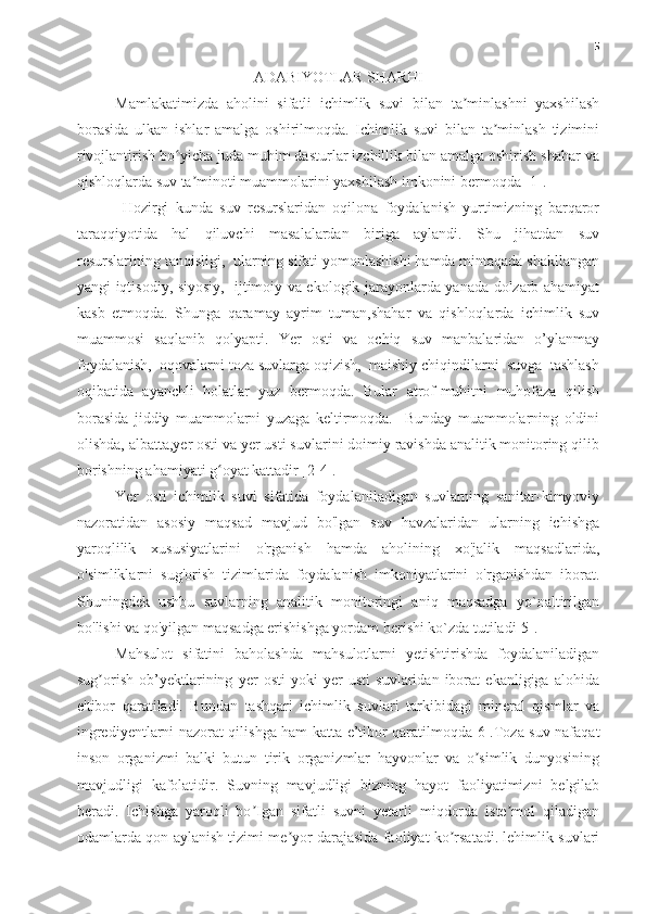 5
ADABIYOTLAR SHARHI
Mamlakatimizda   aholini   sifatli   ichimlik   suvi   bilan   ta minlashni   yaxshilashʼ
borasida   ulkan   ishlar   amalga   oshirilmoqda.   Ichimlik   suvi   bilan   ta minlash   tizimini	
ʼ
rivojlantirish bo yicha juda muhim dasturlar izchillik bilan amalga oshirish shahar va	
ʻ
qishloqlarda suv ta minoti muammolarini yaxshilash imkonini bermoqda [1].	
ʼ
  Hozirgi   kunda   suv   resurslaridan   oqilona   foydalanish   yurtimizning   barqaror
taraqqiyotida   hal   qiluvchi   masalalardan   biriga   aylandi.   Shu   jihatdan   suv
resurslarining tanqisligi,  ularning sifati yomonlashishi hamda mintaqada shakllangan
yangi iqtisodiy, siyosiy,   ijtimoiy va ekologik jarayonlarda yanada dolzarb ahamiyat
kasb   etmoqda.   Shunga   qaramay   ayrim   tuman,shahar   va   qishloqlarda   ichimlik   suv
muammosi   saqlanib   qolyapti.   Yer   osti   va   ochiq   suv   manbalaridan   o’ylanmay
foydalanish,  oqovalarni toza suvlarga oqizish,  maishiy chiqindilarni  suvga  tashlash
oqibatida   ayanchli   holatlar   yuz   bermoqda.   Bular   atrof-muhitni   muhofaza   qilish
borasida   jiddiy   muammolarni   yuzaga   keltirmoqda.     Bunday   muammolarning   oldini
olishda, albatta,yer osti va yer usti suvlarini doimiy ravishda analitik monitoring qilib
borishning ahamiyati g oyat kattadir [2-4].	
ʻ
Yer   osti   ichimlik   suvi   sifatida   foydalaniladigan   suvlarning   sanitar-kimyoviy
nazoratidan   asosiy   maqsad   mavjud   bo'lgan   suv   havzalaridan   ularning   ichishga
yaroqlilik   xususiyatlarini   o'rganish   hamda   aholining   xo'jalik   maqsadlarida,
o'simliklarni   sug'orish   tizimlarida   foydalanish   imkoniyatlarini   o'rganishdan   iborat.
Shuningdek   ushbu   suvlarning   analitik   monitoringi   aniq   maqsadga   yo`naltirilgan
bo'lishi va qo'yilgan maqsadga erishishga yordam berishi ko`zda tutiladi[5].
Mahsulot   sifatini   baholashda   mahsulotlarni   yetishtirishda   foydalaniladigan
sug orish   ob’yektlarining   yer   osti   yoki   yer   usti   suvlaridan   iborat   ekanligiga   alohida	
ʼ
e'tibor   qaratiladi.   Bundan   tashqari   ichimlik   suvlari   tarkibidagi   mineral   qismlar   va
ingrediyentlarni nazorat qilishga ham katta e’tibor qaratilmoqda[6].Toza suv nafaqat
inson   organizmi   balki   butun   tirik   organizmlar   hayvonlar   va   o simlik   dunyosining	
ʼ
mavjudligi   kafolatidir.   Suvning   mavjudligi   bizning   hayot   faoliyatimizni   belgilab
beradi.   Ichishga   yaroqli   bo Igan   sifatli   suvni   yetarli   miqdorda   iste mol   qiladigan	
ʼ ʼ
odamlarda qon aylanish tizimi me yor darajasida faoliyat ko rsatadi. lehimlik suvlari	
ʼ ʼ 