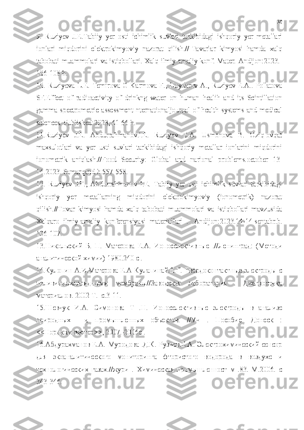 50
9.   Ruziyev   J.E.Tabiiy   yer   osti   ichimlik   suvlari   tarkibidagi   ishqoriy   yer   metallari
ionlari   miqdorini   elektrokimyoviy   nazorat   qilish.//-Tavarlar   kimyosi   hamda   xalq
tabobati muammolari va istiqbollari. Xalq ilmiy amaliy konf. Mater. Andijon:2023.-
106-108-b.
10.   Ruziyeva   L.E.   Temirova   G   Karmova   F.,   Haydarov   A.,   Ruziyev   E.A..   Po'latova
SF.Effect   of   radioactivity   of   drinkng   water   on   human   healih   and   its   Scintillation
gamma   spectrometric   assessmcnt   nternationaljournal   of   hcalth   systems   and   medical
sciences. Publishcd:2023, 61-66 b.
11.Ruziyev   J.E.   Abdurrahmanov.l.E.   Ruziyev   E.A.   Usmonova   B.   Oziq-ovqat
maxsulotlari   va   yer   usti   suvlari   tarkibidagi   ishqoriy   metallar   ionlarini   miqdorini
ionometrik   aniqlash.//Food   Security:   Global   and   narional   problems.october   13-
14.2023. Samarqand.b.557-558.
12.   Ruziyev   J.F.,   Abdurrahmanov   l.E.   Tabiiy   yer   osti   ichimlik   suvlari   tarkibidagi
ishqoriy   yer   metallarning   miqdorini   elektrokimyoviy   (ionometrik)   nazorat
qilish.//Tovar   kimyosi   hamda   xalq   tabobati   muammolari   va   istiqbollari   mavzusida
Xalqaro   ilmiy-amaliy   konferensiyasi   materiallari   .   . Andijon:2023.14-14-sentabr.b.
106-107.
13.Никольский   Б.   П.   Матерова   Е.А.   Иопоселективные   .//Ленинград:   (Методи
аналитической химии) 1980.240 с .
14.Кулопин  А.И.Матерова   Е.А  Кулапинай.Е.Г.  Твёрдоконтактные   электроды   с
поливинилхлоридными   мембраны//ЗOодская   лаборатория   .   ДиBностика
материалов. 2002-Т.  с.3-11.
15.Шевчук   И.А.   Симонова   Т   .Н.   Иопоселективные   электроды   в   анализе
природных     и   промышленных   объектов.   //Уч   .   Пособие   -Донеск   :
<<Нордкомпьютер>>, 2007.-2006с .
16.Абдурахманов  Е.А.  Муродова  .Д.К.   Рузиев.Е.А. Электрохимический  сенсор
для   экоаналитического   мониторинга   фтористого   водорода   в   воздухе   и
технологических   газах.//жури   .   Химическая   промышленност   м   .83.   М.2006.   с
343-346. 