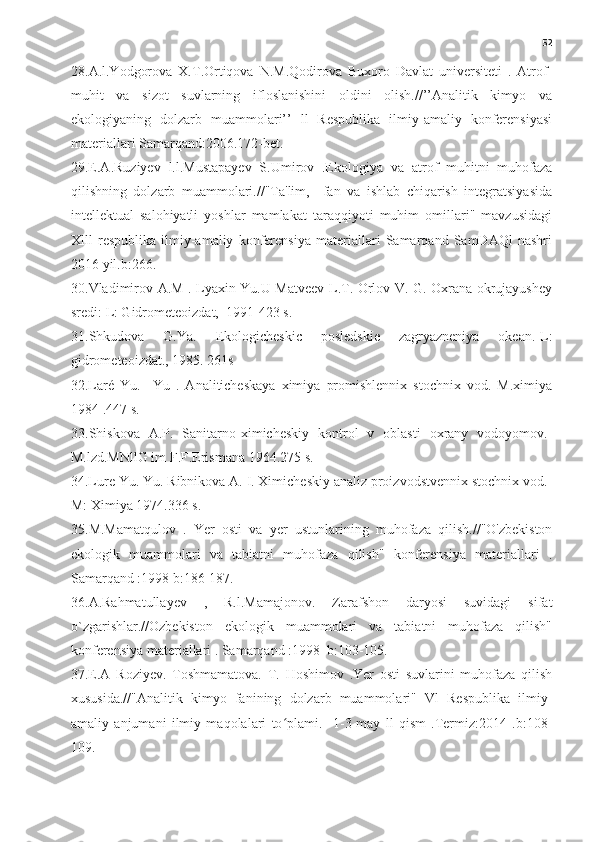 52
28.A.l.Yodgorova   X.T.Ortiqova   N.M.Qodirova   Buxoro   Davlat   universiteti   .   Atrof-
muhit   va   sizot   suvlarning   ifloslanishini   oldini   olish.//’’Analitik   kimyo   va
ekologiyaning   dolzarb   muammolari’’   ll   Respublika   ilmiy-amaliy   konferensiyasi
materiallari Samarqand:2006.172-bet.
29.E.A.Ruziyev   l.l.Mustapayev   S.Umirov   .Ekologiya   va   atrof   muhitni   muhofaza
qilishning   dolzarb   muammolari.//"Ta'lim,     fan   va   ishlab   chiqarish   integratsiyasida
intellektual   salohiyatli   yoshlar   mamlakat   taraqqiyoti   muhim   omillari"   mavzusidagi
Xlll   respublika   ilmiy-amaliy   konferensiya   materiallari   Samarqand   SamDAQl   nashri
2016 yil.b:266.
30.Vladimirov A.M . Lyaxin Yu.U Matveev L.T. Orlov V. G. Oxrana okrujayushey
sredi: L: Gidrometeoizdat,  1991-423 s.
31.Shkudova   G.Ya.   Ekologicheskic   posledskie   zagryazneniya   okean.-L:
gidrometeoizdat., 1985. 261s 
32.Laré   Yu.     Yu   .   Analiticheskaya   ximiya   promishlennix   stochnix   vod.   M.ximiya
1984 .447 s.
33.Shiskova   A.P.   Sanitarno-ximicheskiy   kontrol   v   oblasti   oxrany   vodoyomov.-
M.lzd.MNllG im F.F.Erismana 1964.275 s.
34.Lure Yu. Yu. Ribnikova A. I. Ximicheskiy analiz proizvodstvennix stochnix vod.-
M: Ximiya 1974.336 s.
35.M.Mamatqulov   .   Yer   osti   va   yer   ustunlarining   muhofaza   qilish.//"O'zbekiston
ekologik   muammolari   va   tabiatni   muhofaza   qilish"   konferensiya   materiallari   .
Samarqand :1998 b:186-187.
36.A.Rahmatullayev   ,   R.l.Mamajonov.   Zarafshon   daryosi   suvidagi   sifat
o`zgarishlar.//Ozbekiston   ekologik   muammolari   va   tabiatni   muhofaza   qilish"
konferensiya materiallari . Samarqand :1998  b:103-105.
37.E.A   Roziyev.   Toshmamatova.   T.   Hoshimov   .Yer   osti   suvlarini   muhofaza   qilish
xususida.//"Analitik   kimyo   fanining   dolzarb   muammolari"   Vl   Respublika   ilmiy-
amaliy   anjumani   ilmiy   maqolalari   to plami.     1-3-may   ll   qism   .Termiz:2014   .b:108-ʻ
109. 