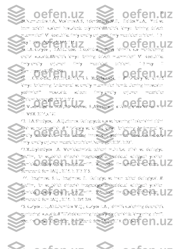 53
38.Nurmurodov.B.A,   Mavlonov.A.S,   Bekmurodova.M.G,     Geldev.Yu.A,     Yod   va
brom   tarkibli   suvlarni   hovuzlarda   to'yintirish//Analitik   kimyo   fanining   dolzarb
muammolari" Vl Respublika ilmiy-amaliy anjumani ilmiy maqolalari to plami.ʻ     1-3-
may ll qism .Termiz:2014.b:116.
39.E.A.Roziyev   ,   D.Abdullaeva   D.Rashidov   .,   Yangi   ichimlik   suv   manbalarning
analizi   xususida.//Analitik   kimyo   fanining   dolzarb   muammolari"   Vl   Respublika
ilmiy-amaliy   anjumani   ilmiy   maqolalari   to plami.	
ʻ     1-3-may   ll
qism .Termiz:2014.b:268.
40. Ш . К . Бокиева ,   А . Д . Отахонов ,   Б . Б .   Хабибуллаев ,   T   //“Fizikaviy   va   kolloid
kimyo   fanlarining   fundamental   va   amaliy   muammolari   hamda   ularning   innovatsion
yechimlari’’   mavzusida   xalqaro   ilmiy–amaliy   anjuman   materiallar
to’plami.Namangan:2024 b:216
41.Muxamedgaliev   B.A.,Gazinazarova   S.,Axmedov   I.   «Ekologik   xavfsizlik».   -T.:
TIIMSX. 2014,s.190
42. D.A.Shodiyev, H.A.Qurbonov.Ekologoyada suv va havoning ifloslanishini oldini
olish   va   nazorat   qilish.   //   “Fizikaviy   va   kolloid   kimyo   fanlarining   fundamental   va
amaliy   muammolari   hamda   ularning   innovatsion   yechimlari’’mavzusida   xalqaro
ilmiy–amaliy anjuman materiallar to’plami.Namangan:2024. b:371.
43.Xudoyberdiyev   I.A.   Mamlakatimizda   tabiatni   muhofaza   qilish   va   ekologiya.
“Ta’lim,   fan   va   ishlab   chiqarish   integratsiyasida   intelektual   salohiyatli   yoshlar-
mamlakat   taraqiyotining   muhim   omili”.   XIII   resp.   ilm.-amal.   konf.   mater.   –
Samarqand: SamDAQI, 2016. b. 213-215.
  44.   Ibragimova   S.E.,   Ibragimova   G.   Ekologiya   va   inson   tabiati   ekologiyasi.   //.
“Ta’lim,   fan   va   ishlab   chiqarish   integratsiyasida   intelektual   salohiyatli   yoshlar-
mamlakat   taraqiyotining   muhim   omili”.   XIII   resp.   ilm.-amal.   konf.   mater.   –
Samarqand: SamDAQI, 2016. -b. 276-278. 
45.Ruziyev J.E., Abduhamidov M.Q., Ruziyev E.A., Ichimlik suvlarining ekoanalitik
monitoringi   xususida.//   “O’zbekistonning   iqtisodiy   rivojlanishida   kimyoning   o’rni”.
resp. ilm.- amal. konf. mater. –Samarqand: SamDAQI, 2018. -b. 15-17.  