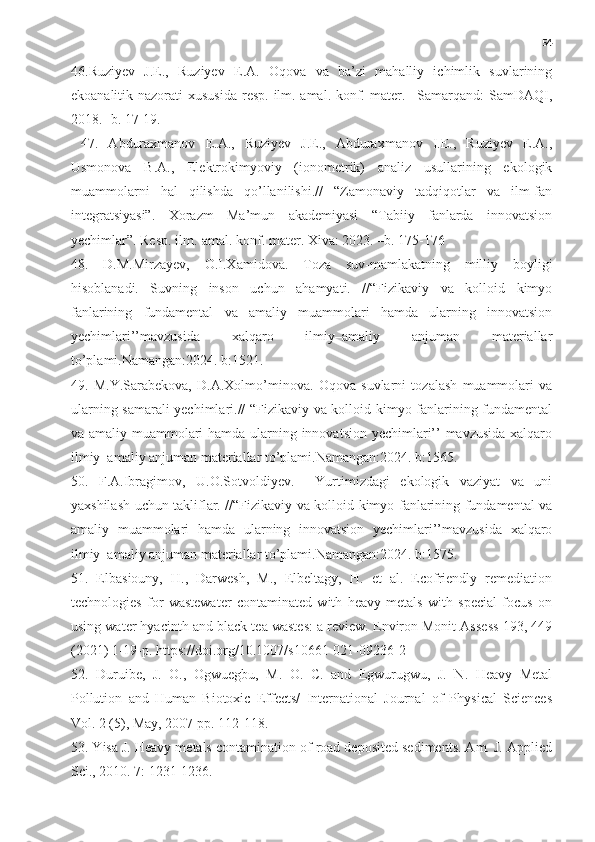 54
46.Ruziyev   J.E.,   Ruziyev   E.A.   Oqova   va   ba’zi   mahalliy   ichimlik   suvlarining
ekoanalitik nazorati  xususida  resp. ilm.-amal. konf. mater. –Samarqand:  SamDAQI,
2018. -b. 17-19.
  47.   Abduraxmanov   E.A.,   Ruziyev   J.E.,   Abduraxmanov   I.E.,   Ruziyev   E.A.,
Usmonova   B.A.,   Elektrokimyoviy   (ionometrik)   analiz   usullarining   ekologik
muammolarni   hal   qilishda   qo’llanilishi.//   “Zamonaviy   tadqiqotlar   va   ilm-fan
integratsiyasi”.   Xorazm   Ma’mun   akademiyasi   “Tabiiy   fanlarda   innovatsion
yechimlar”. Resp. ilm.-amal. konf. mater. Xiva: 2023. –b. 175-176
48.   D.M.Mirzayev,   O.I.Xamidova.   Toza   suv-mamlakatning   milliy   boyligi
hisoblanadi.   Suvning   inson   uchun   ahamyati.   //“Fizikaviy   va   kolloid   kimyo
fanlarining   fundamental   va   amaliy   muammolari   hamda   ularning   innovatsion
yechimlari’’mavzusida   xalqaro   ilmiy–amaliy   anjuman   materiallar
to’plami.Namangan:2024. b:1521.
49.   M.Y.Sarabekova,   D.A.Xolmo’minova.   Oqova   suvlarni   tozalash   muammolari   va
ularning samarali yechimlari.// “Fizikaviy va kolloid kimyo fanlarining fundamental
va amaliy muammolari hamda ularning innovatsion yechimlari’’ mavzusida xalqaro
ilmiy–amaliy anjuman materiallar to’plami.Namangan:2024. b:1565.
50.   F.A.Ibragimov,   U.O.Sotvoldiyev.     Yurtimizdagi   ekologik   vaziyat   va   uni
yaxshilash uchun takliflar. //“Fizikaviy va kolloid kimyo fanlarining fundamental va
amaliy   muammolari   hamda   ularning   innovatsion   yechimlari’’mavzusida   xalqaro
ilmiy–amaliy anjuman materiallar to’plami.Namangan:2024. b:1575.
51.   Elbasiouny,   H.,   Darwesh,   M.,   Elbeltagy,   H.   et   al.   Ecofriendly   remediation
technologies   for   wastewater   contaminated   with   heavy   metals   with   special   focus   on
using water hyacinth and black tea wastes: a review. Environ Monit Assess 193, 449
(2021) 1-19-p. https://doi.org/10.1007/s10661-021-09236-2 
52.   Duruibe,   J.   O.,   Ogwuegbu,   M.   O.   C.   and   Egwurugwu,   J.   N.   Heavy   Metal
Pollution   and   Human   Biotoxic   Effects/   International   Journal   of   Physical   Sciences
Vol. 2 (5), May, 2007 pp. 112-118.
53. Yisa J. Heavy metals contamination of road deposited sediments. Am. J. Applied
Sci., 2010. 7: 1231-1236. 