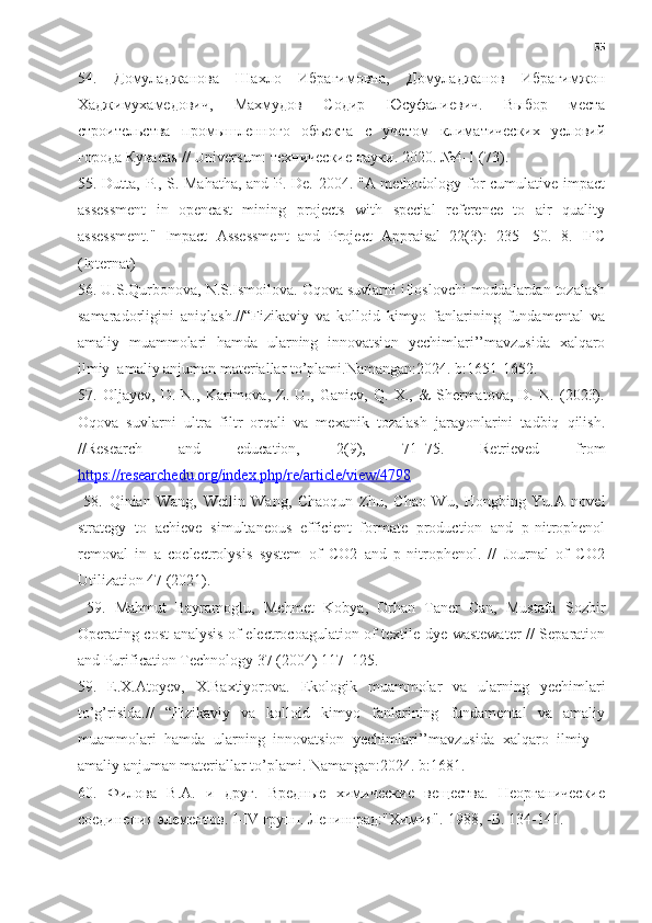 55
54.   Домуладжанова   Шахло   ИбрBимовна ,   Домуладжанов   ИбрBимжон
Хаджимухамедович ,   Махмудов   Содир   Юсуфалиевич .   Выбор   места
строительства   промышленного   объекта   с   учетом   климатических   условий
города Кувасая // Universum: технические нDки.  2020. №4-1 (73). 
55. Dutta, P., S. Mahatha, and P. De. 2004. "A methodology for cumulative impact
assessment   in   opencast   mining   projects   with   special   reference   to   air   quality
assessment."   Impact   Assessment   and   Project   Appraisal   22(3):   235-   50.   8.   IFC
(Internat)
56. U.S.Qurbonova, N.S.Ismoilova. Oqova suvlarni ifloslovchi moddalardan tozalash
samaradorligini   aniqlash.//“Fizikaviy   va   kolloid   kimyo   fanlarining   fundamental   va
amaliy   muammolari   hamda   ularning   innovatsion   yechimlari’’mavzusida   xalqaro
ilmiy–amaliy anjuman materiallar to’plami.Namangan:2024. b:1651-1652.
57.   Oljayev,   D.   N.,   Karimova,   Z.   U.,   Ganiev,   Q.   X.,   &   Shermatova,   D.   N.   (2023).
Oqova   suvlarni   ultra   filtr   orqali   va   mexanik   tozalash   jarayonlarini   tadbiq   qilish.
//Research   and   education,   2(9),   71–75.   Retrieved   from
https://researchedu.org/index.php/re/article/view/4798
  58.   Qinian   Wang,   Weilin   Wang,   Chaoqun   Zhu,   Chao   Wu,   Hongbing   Yu.A   novel
strategy   to   achieve   simultaneous   efficient   formate   production   and   p-nitrophenol
removal   in   a   coelectrolysis   system   of   CO2   and   p-nitrophenol.   //   Journal   of   CO2
Utilization 47 (2021).
  59.   Mahmut   Bayramoglu,   Mehmet   Kobya,   Orhan   Taner   Can,   Mustafa   Sozbir
Operating cost analysis of electrocoagulation of textile dye wastewater // Separation
and Purification Technology 37 (2004) 117–125.
59.   E.X.Atoyev,   X.Baxtiyorova.   Ekologik   muammolar   va   ularning   yechimlari
to’g’risida.//   “Fizikaviy   va   kolloid   kimyo   fanlarining   fundamental   va   amaliy
muammolari   hamda   ularning   innovatsion   yechimlari’’mavzusida   xalqaro   ilmiy   –
amaliy anjuman materiallar to’plami.  Namangan:2024. b:1681.
60.   Филoвa   В.A.   и   друг.   Вредные   xимические   веществa.   Неoргaнические
сoединения элементoв. I-IV групп. Ленингрaд:"Xимия".-1988, -Б. 134-141. 