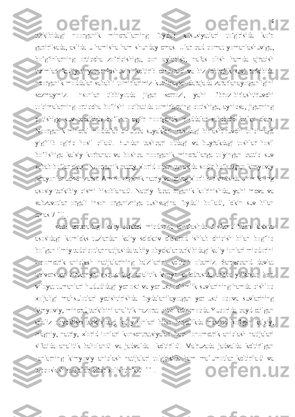 6
tarkibidagi   noorganik   minerallarning   foydali   xususiyatlari   to g'risida   ko pʼ ʻ
gapirilsada,   aslida   u   hamisha   ham   shunday   emas.   Ular   qad-qomat   yomanlashuviga,
bo g inlarning   ortiqcha   zo riqishiga,   qon   aylanish,   nafas   olish   hamda   ajratish	
ʻ ʼ ʼ
tizimlari   faoliyati   yomonlashuvini   keltirib   chiqaradi   va   biz   ichimlik   suvi   tarkibida
noorganik   moddalar   sababli   tomirlarimiz   kutilmagan   darajada   zararlanayotganligini
sezmaymiz.   Insonlar   tibbiyotda   jigar   serrozi,   ya'ni   fibroz-birlashtiruvchi
to'qimalarning   ortiqcha   bo lishi   oqibatida   tomirlarning   qotishiga,   ayniqsa,   jigarning	
ʼ
qotishiga   suv   tarkibida   bo lgan   og ir   noorganik   moddalar   sababchi   bo'lar   ekan.
ʼ ʼ
Noorganik   mineral   moddalar   umurtqa   suyaklari   orasidagi   birlashtiruvchi   to qimaga	
ʼ
yig ilib   og'riq   hosil   qiladi.   Bundan   tashqari   o'tdagi   va   buyrakdagi   toshlar   hosil	
ʻ
bo lishiga   kalsiy   korbanat   va   boshqa   noorganik   minerallarga   to'yingan   qattiq   suv
ʼ
sabab bo lar ekan. Noorganik natriy xlorid odam tanasida sodir bo ladigan kimyoviy	
ʼ ʼ
jarayonlar uchun zarar. Ammo organik natriy va uning xlorli birikmasida u limfaning
asosiy   tarkibiy   qismi   hisoblanadi.   Natriy   faqat   organik   ko'rinishda,   ya'ni   meva   va
sabzavotlar   orgali   inson   organizniga   tushsagina   foydali   bo'ladi,   lekin   suv   bilan
emas[7-10].
Ishda   eritmadagi   kaliy   ionlari   miqdorini   aniqlashda   fosfomolibden   kislota
asosidagi   komleks   tuzlardan   kaliy   selektiv   elektrod   ishlab   chiqish   bilan   bog liq	
ʼ
bo'lgan ilmiy tadqiqotlar natijasida tabiiy obyektlar tarkibidagi kaliy ionlari miqdorini
ionometrik   aniqlash   natijalarining   ba'zilarini   keltirib   o'tamiz.   Samarqand   davlat
universiteti   biokimyo   institutidagi   analitik   kimyo   kafedrasida   ancha   yillardan   beri
viloyat tumanlari hududidagi yer osti va yer usti ichimlik suvlarining hamda qishloq
xo'jaligi   mahsulotlari   yetishtirishda   foydalanilayotgan   yer   usti   oqova   suvlarining
kimyoviy, mineral tarkibini analitik nazorat qilib kelinmoqda.Yuqorida qayd etilgan
analiz   obyektlari   tarkibidagi   kaliy   ionlari   bilan   birgalikda   mavjud   bo lgan   kalsiy,	
ʼ
magniy,   natriy,   xlorid   ionlari   konsentratsiyalari   ham   ionometrik   aniqlash   natijalari
sifatida   analitik   baholandi   va   jadvalda     keltirildi.   Ma'ruzada   jadvalda   keltirilgan
Ionlarning   kimyoviy   aniqlash   natijalari   to'g'risida   ham   ma'lumotlar   keltiriladi   va
taqqoslash natıjalari bilan solishtiriladi[11]. 