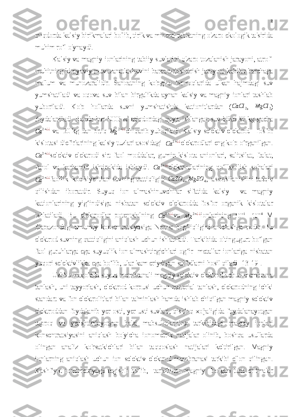 8
miqdorda kalsiy birikmalari bo'lib, tirik va mineral tabiatning o'zaro ekologik ta'sirida
muhim ro l o'ynaydi.ʼ
Kalsiy va magniy ionlarining tabiiy suvlarini o'zaro tozalanish jarayoni, atrof-
muhitning kimyoviy muvozanatlashuvini barqarorlashtirish jarayoni kabilar barchaga
ma'lum   va   munozaralidir.   Sanoatning   ko'pgina   tarmoqlarida   ulkan   hajmdagi   suv
yumshatiladi   va   oqova   suv   bilan   birgalikda   aynan   kalsiy   va   magniy   ionlari   tashlab
yuboriladi.   Ko'p   hollarda   suvni   yumshatishda   kationitlardan   (	
CaCl	2 ,  	MgCl	2 )
foydalaniladi. Bunda har 1000  	
m3   miqdordagi qayta ishlangan suv bilan 80 kg gacha	
Ca	2+¿¿
  va   20 kg dan ortiq  	Mg	2+¿¿ chiqarib yuboriladi. Kalsıy selektiv elektrod - fosfor
kislotasi diefirlarining kalsiy tuzlari asosidagi  	
Ca	2+¿¿ elektrodlari eng ko'p o rganilgan.	ʻ	
Ca	2+¿¿
selektiv   elektrodi   sirt   faol   moddalar,   gumin   kislota   anionlari,   salitsilat,   ftalat,
fenol   va   karbamid   ishtirokida   ishlaydi.  	
Ca	2+¿¿ elektrodlarining   qo llanilish   sohalari	ʻ	
Ca	2+¿¿
faollik  koefsiyentlari suvning qattiqligini  CaSO
4 ,  MgSO
4 ,  assotsilanishini tadqiq
qilishdan   iboratdir.   Suyuq   ion   almashinuvchilar   sifatida   kalsiy     va   magniy
kationlarining   yig indisiga   nisbatan   selektiv   elektrodda-fosfor   organik   kislotalar	
ʻ
ishlatiladi.   Bu   elektrodlar   potentsialning  	
Ca	2+¿¿ va  	Mg	2+¿¿ ionlarining  	10	−1 -  	10	−4   M
diapazondagi   umumiy   konsentratsiyasiga   Nernst   bog liqligini   aniqlashga   qodir.   Bu	
ʼ
elektrod suvning qattiqligini aniqlash uchun ishlatiladi. Tarkibida oltingugurt bo lgan	
ʼ
faol   guruhlarga  ega  suyuqlik  ion  almashtirgichlari  og ir    metallar   ionlariga  nisbatan	
ʻ
yuqori selektivlikka ega bo lib, ular kam eriydigan salfidlarni hosil qiladi [13-19].	
ʼ
Ushbu maqolada suyuq membranali magniy selektiv elektrod uchun membrana
tanlash,   uni   tayyorlash,   elektrod   korpusi   uchun   material   tanlash,   elektrodning   ichki
standart va fon elektrolitlari bilan ta'minlash hamda ishlab chiqilgan magniy selektiv
elektroddan foydalanib yer osti, yer usti suvlari, qishloq xo'jaligida foydalanayotgan
tuproq   va   yetishtirilayotgan   ba'zi   mabsulotlarning   tarkibidagi   magniy   ionlari
konsentratsiyasini   aniqlash   bo'yicha   ionometrik   natijalar   olinib,   boshqa   usullarda
olingan   analiz   ko'rsatkichlari   bilan   taqqoslash   natijalari   keltirilgan.   Magniy
ionlarning   aniqlash   uchun   ion   selektiv   elektrod   membranasi   tarkibi   e'lon   qilingan.
Kashfiyot   ionometriyaga   tegishli   bo'lib,     tarkibidan   magniy     bo'lgan   turli   eritmalar 