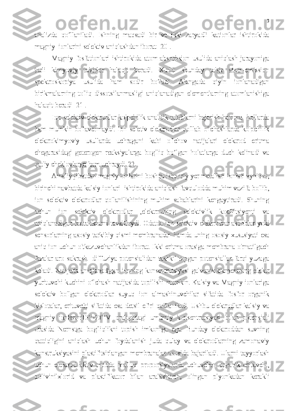 9
analizda   qo llaniladi.   Ishning   maqsadi   bir   va   ikki   zaryadli   kationlar   ishtirokidaʻ
magniy  ionlarini selektiv aniqlashdan iborat [20].
Magniy   fosfationlari   ishtirokida   atom-absorbsion   usulida   aniqlash   jarayoniga
turli   kimyoviy   ta'sirlar   halaqit   beradi.   Xuddi   shunday   ta'sir   atom-emission
spektroskopiya   usulida   ham   sodir   bo ladi.   Alangada   qiyin   ionlanadigan	
ʻ
birikmalarning   to'liq   dissotsilanmasligi   aniqlanadigan   elementlarning   atomlanishiga
halaqit beradi [21].
Ion selektiv elektrodlar ko'pchilik analitik talablarni bajarish hamma   hollarda
ham   mumkin   bo'lavermaydi.   lon   seletiv   elektrodlar   qo'llab   o'lchashlarda   ko'pchilik
elektrokimyoviy   usullarda   uchragani   kabi   o'lchov   natijalari   elektrod   eritma
chegarasidagi   geterogen   reaksiyalarga   bog'liq   bo lgan   holatlarga   duch   kelinadi   va	
ʼ
qat'iy cheklovlarga ham uchraydi[22].
Amaliy jibatdan magniy ionlarini boshqa isbqoriy yer metallari ionlari ayniqsa,
birinchi navbatda kalsiy ionlari  ishtirokida aniqlash favqulodda muhim vazifa bo'lib,
ion   selektiv   elektrodlar   qo'lanilishining   muhim   sabablarini   kengaytiradi.   Shuning
uchun   ion   selektiv   elektrodlar   ,elektrodning   selektivlik   koeffitsiyenti   va
aniqlanadigan kattaliklarni tavsiflaydi. Odatda ion selektiv elektrodlar-asboblar  yoki
sensorlarning asosiy tarkibiy qismi membranadan hamda uning ososiy xususiyati esa
aniq ion uchun o'tkazuvchanlikdan iborat. Ikki eritma orasiga membrana o'rnatilgach
fazalar   aro   sakrash     diffuziya   potensialidan   tashkil   topgan   potensiallar   farqi   yuzaga
keladi.   Natijada   aniqlanadigan   ionning   konsentratsiyasi   galvanik   elementning   elektr
yurituvchi kuchini o lchash natijasida topilishi mumkin. Kalsiy va Magniy ionlariga	
ʻ
selektiv   bo'lgan   elektrodlar   suyuq   ion   almashinuvchilar   sifatida   fosfor   organik
kislotalar,   erituvchi   sifatida   esa   detsil   efiri   qo'llaniladi.   Ushbu   elektrodlar   kalsiy   va
magniy   ionlarini
10 − 1
-
10 − 4
M   oralig'idagi   umumiy   konsentratsiyasi   bilan   potensiali
orasida   Nernstga   bog'liqlikni   topish   imkoniga   ega.   Bunday   elektroddan   suvning
qattiqliginí   aniqlash   uchun   foydalanish   juda   qulay   va   elektrodlarning   zamonaviy
konstruksiyasini   plastifitsirlangan   membranalar   asosida   bajariladi.   Ularni   tayyorlash
uchun   elektrod   aktiv   modda   ma'lum   proporsiyalarda   uchuvchan   organik   erituvchi,
polivinilxlorid   va   plastifikator   bilan   aralashtirib,   olingan   plyonkadan   kerakli 