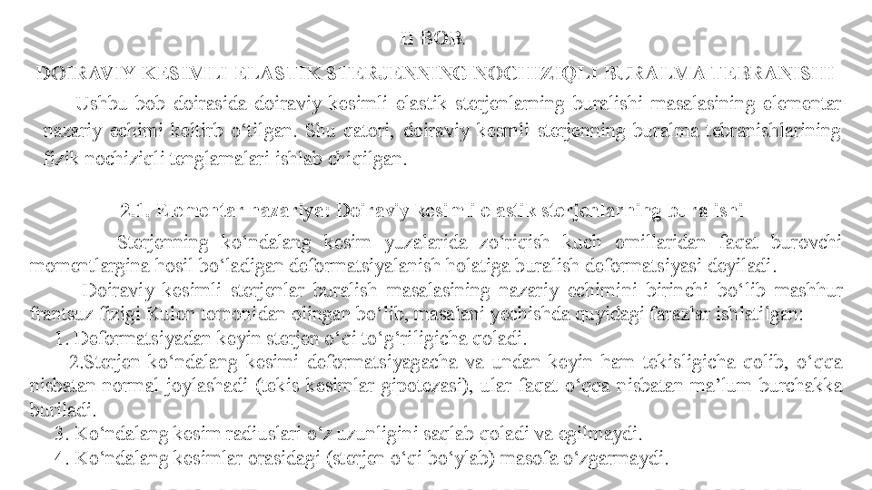 II BOB. 
DOIRAVIY KESIMLI ELASTIK STERJENNING NOCHIZIQLI BURALMA TEBRANISHI
2.1. Elementar nazariya: Doiraviy kesimli elastik sterjenlarning buralishi
              S terjenning  ko‘ndalang  kesim  yuzalarida  zo‘riqish  kuch  omillaridan  faqat  burovchi 
momentlargina hosil bo‘ladigan deformatsiyalanish holatiga buralish deformatsiyasi deyiladi .
            Doiraviy  kesimli  sterjenlar  buralish  masalasining  nazariy  echimi ni   birinchi  bo‘lib  mashhur 
frantsuz fizigi Kulon tomonidan olingan bo‘lib, masalani yechishda quyidagi farazlar ishlatilgan:
      1. Deformatsiyadan keyin sterjen o‘qi to‘g‘riligicha qoladi.
          2.Sterjen  ko‘ndalang  kesimi  deformatsiyagacha  va  undan  keyin  ham  tekisligicha  qolib,  o‘qqa 
nisbatan  normal  joylashadi  (tekis  kesimlar  gipotezasi),  ular  faqat  o‘qqa  nisbatan  ma’lum  burchakka 
buriladi.
      3. Ko‘ndalang kesim radiuslari o‘z uzunligini saqlab qoladi va egilmaydi.
      4. Ko‘ndalang kesimlar orasidagi (sterjen o‘qi bo‘ylab) masofa o‘zgarmaydi. Ushbu  bob  doirasida   d oiraviy  kesimli  elastik  sterjenlarning  buralishi  masalasining   elementar  
nazariy  echimi   keltirb  o‘tilgan.  Shu  qatori,  doiraviy  kesmli  sterjenning  buralma  tebranishlarining 
fizik nochiziqli tenglamalari   ishlab chiqilgan. 