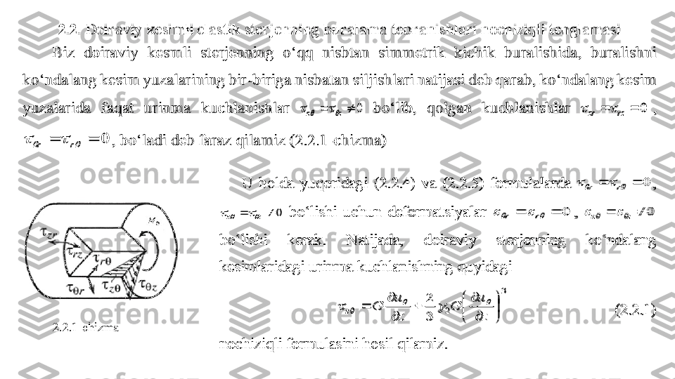 2.2.  Doiraviy kesimli elastik sterjenning buralama tebranishlari nochiziqli tenglamasiBiz  doiraviy 	kesmli 	sterjenning  o‘qq  nisbtan  simmetrik  kichik  buralishida,  buralishni 	
ko‘ndalang kesim yuzalarining bir	-biriga nisbatan siljishlari natijasi deb qarab, ko‘ndalang kesim 	
yuzalarida  faqat  urinma  kuchlanishlar 	0			z	z					 bo‘lib,  qolgan  kuchlanishlar 	0			rz	zr			, 	
0							r	r	, bo‘ladi deb faraz qilamiz (2.2.1	-chizma) 	 
2.2.1-chizma	
U  holda  yuqoridagi  (2.2.4)  va  (2.2.5)  formulalarda 	0							r	r	, 	
0			z	z					 bo‘lishi  uchun  deformatsiyalar 	0							r	r	, 	0			z	z					 	
bo‘lishi  kerak.  Natijada, 	doiraviy  sterjenning  ko‘ndalang 	
kesimlaridagi urinma kuchlanishning quyidagi 	 	
 	
3
2	
3	
2	

	


	

	
	

	
	
z
u	
G	
z
u	
G	z	
		
			 	 	 	 	(2.2.1)	 	
nochiziqli formulasini hosil qilamiz. 	 	
Biz  doiraviy 	kesmli 	sterjenning  o‘qq  nisbtan  simmetrik  kichik  buralishida,  buralishni 	
ko‘ndalang kesim yuzalarining bir	-biriga nisbatan siljishlari natijasi deb qarab, ko‘ndalang kesim 	
yuzalarida  faqat  urinma  kuchlanishlar 	0			z	z					 bo‘lib,  qolgan  kuchlanishlar 	0			rz	zr			, 	
0							r	r	, bo‘ladi deb faraz qilamiz (2.2.1	-chizma) 	 	
U  holda  yuqoridagi  (2.2.4)  va  (2.2.5)  formulalarda 	0							r	r	, 	
0			z	z					 bo‘lishi  uchun  deformatsiyalar 	0							r	r	, 	0			z	z					 	
bo‘lishi  kerak.  Natijada, 	doiraviy  sterjenning  ko‘ndalang 	
kesimlaridagi urinma kuchlanishning quyidagi 	 	
 	
3
2	
3	
2	

	


	

	
	

	
	
z
u	
G	
z
u	
G	z	
		
			 	 	 	 	(2.2.1)	 	
nochiziqli formulasini hosil qilamiz. 	  