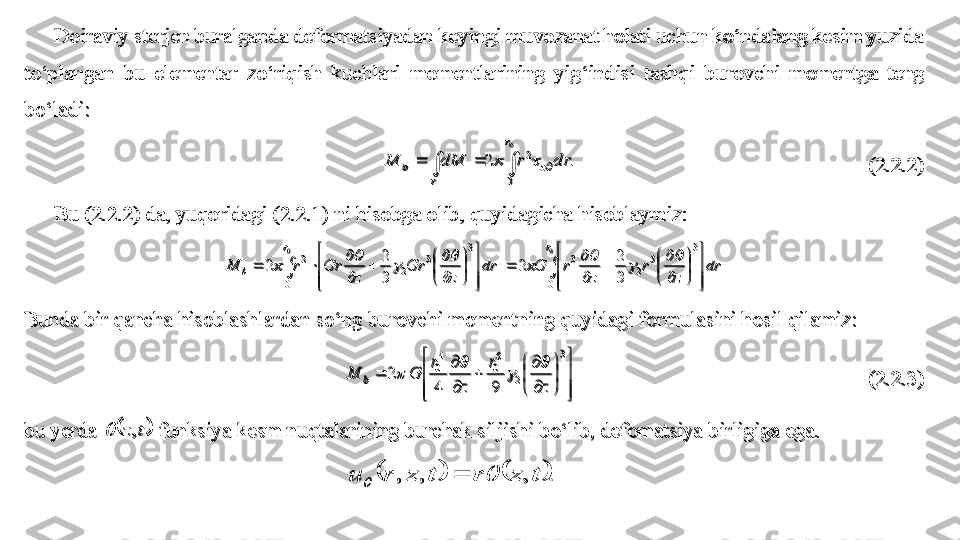 Doiraviy sterjen buralganda deformatsiyadan keyingi muvozanat holati uchun ko‘ndalang kesim yuzida 	
to‘plangan  bu  elementar  zo‘riqish  kuchlari  momentlarining  yig‘indisi  tashqi  b	urovchi  momentga  teng 	
bo‘ladi	: 	
.	2	
0
0	
2	
				
r	
z	
r	
b	dr	r	dM	M				 	 	 	 	 	 	 	 	(2.2.2	) 	
Bu (2.2.2	) da, y	uqoridagi (2.2.1) 	ni hisobga olib, quyidagicha hisoblaymiz: 	 	
		



	



	


	


	

	
	

	
	



	



	


	


	

	
	

	
		
0	00 3
5
23
0 3
3
22	
3
2	
2	 	
3
2	
2 rr
b	dr	
z	
r	
z	
r	G	dr	
z	
Gr	
z	
Gr	r	M	
	
	
	
	
	
	
	
	 	
Bunda bir qancha hisoblashlardan so‘ng 	burovchi momentning quyidagi formulasini hosil qilamiz:	 	



	



	


	


	

	
	

	
	
3	
2	
6
0	
4
0	
9	4	
 	2	
z	
r	
z	
r	
G	M	b	
	
	
	
	 	 	 	 	 	 	 	 	(2.2.3	) 	
bu yerda 		t	z,		 funksiya	 kesm n	uqtalarining burchak siljishi	 b	o‘	lib, 	defomatsiya birligiga ega	. 	
 				.	,	,	,	t	z	r	t	z	r	u				
Doiraviy sterjen buralganda deformatsiyadan keyingi muvozanat holati uchun ko‘ndalang kesim yuzida 	
to‘plangan  bu  elementar  zo‘riqish  kuchlari  momentlarining  yig‘indisi  tashqi  b	urovchi  momentga  teng 	
bo‘ladi	: 	
.	2	
0
0	
2	
				
r	
z	
r	
b	dr	r	dM	M				 	 	 	 	 	 	 	 	(2.2.2	) 	
Bu (2.2.2	) da, y	uqoridagi (2.2.1) 	ni hisobga olib, quyidagicha hisoblaymiz: 	 	
		



	



	


	


	

		

		



	



	


	


	

		

			
0	0	
0	
3	
5	
2	
3	
0	
3	
3	
2	
2	
3
2	2	 	
3
2	2	
r	r	
b	dr	
z	
r	
z	
r	G	dr	
z	
Gr	
z	
Gr	r	M									 	
Bunda bir qancha hisoblashlardan so‘ng 	burovchi momentning quyidagi formulasini hosil qilamiz:	 	



	



	


	


	

	
	

	
	
3	
2	
6
0	
4
0	
9	4	
 	2	
z	
r	
z	
r	
G	M	b	
	
	
	
	 	 	 	 	 	 	 	 	(2.2.3	) 	
bu yerda 		t	z,		 funksiya	 kesm n	uqtalarining burchak siljishi	 b	o‘	lib, 	defomatsiya birligiga ega	. 	
 				.	,	,	,	t	z	r	t	z	r	u			 